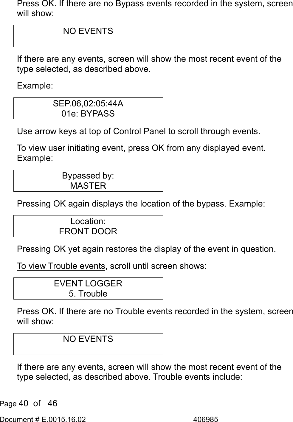  Page 40  of   46 Document # E.0015.16.02               406985  Press OK. If there are no Bypass events recorded in the system, screen will show: NO EVENTS  If there are any events, screen will show the most recent event of the type selected, as described above.  Example: SEP.06,02:05:44A 01e: BYPASS Use arrow keys at top of Control Panel to scroll through events. To view user initiating event, press OK from any displayed event. Example: Bypassed by: MASTER Pressing OK again displays the location of the bypass. Example: Location: FRONT DOOR Pressing OK yet again restores the display of the event in question. To view Trouble events, scroll until screen shows: EVENT LOGGER 5. Trouble Press OK. If there are no Trouble events recorded in the system, screen will show: NO EVENTS  If there are any events, screen will show the most recent event of the type selected, as described above. Trouble events include: 