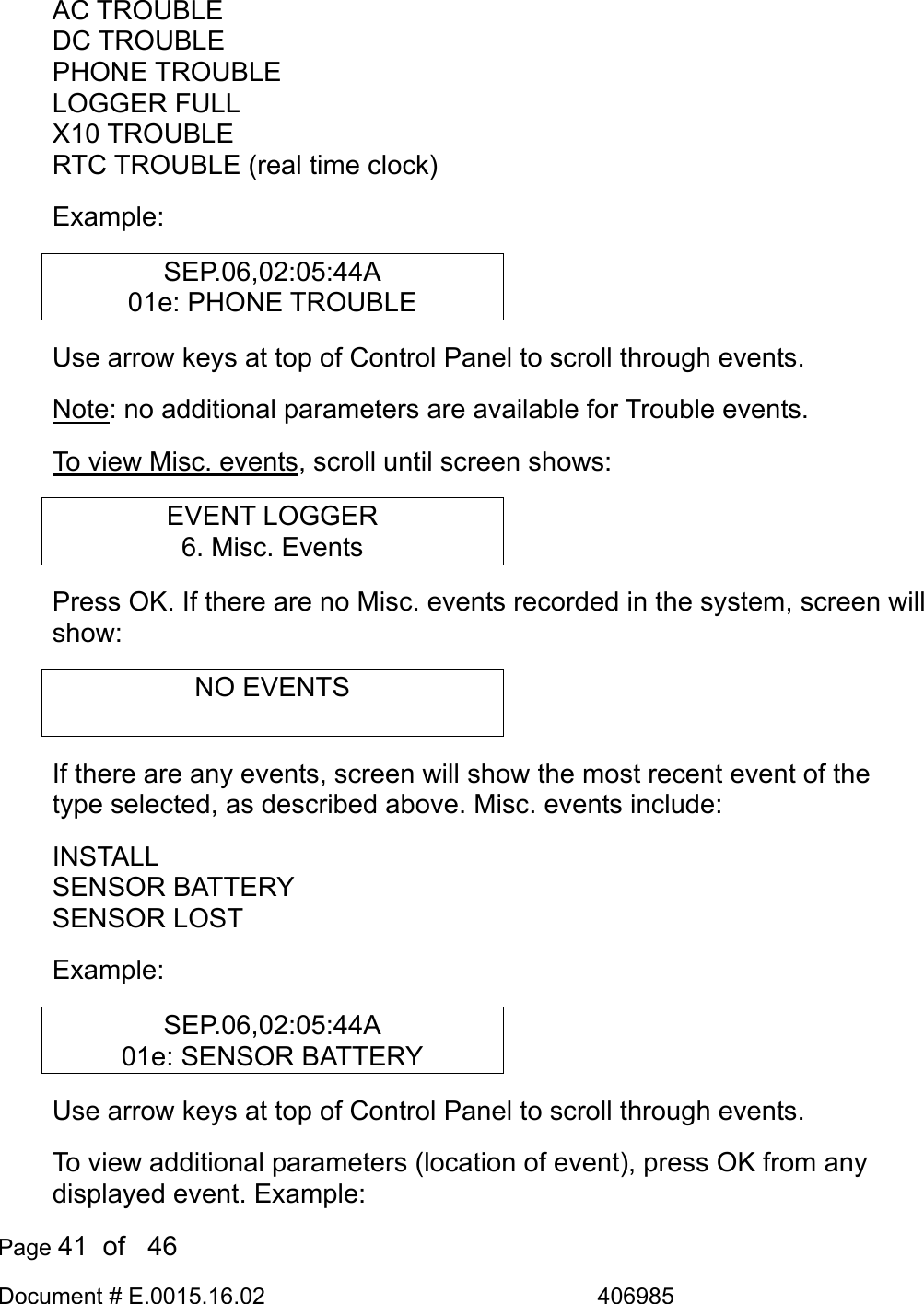  Page 41  of   46 Document # E.0015.16.02               406985  AC TROUBLE DC TROUBLE PHONE TROUBLE LOGGER FULL X10 TROUBLE RTC TROUBLE (real time clock) Example: SEP.06,02:05:44A 01e: PHONE TROUBLE Use arrow keys at top of Control Panel to scroll through events. Note: no additional parameters are available for Trouble events. To view Misc. events, scroll until screen shows: EVENT LOGGER 6. Misc. Events Press OK. If there are no Misc. events recorded in the system, screen will show: NO EVENTS  If there are any events, screen will show the most recent event of the type selected, as described above. Misc. events include: INSTALL SENSOR BATTERY SENSOR LOST Example: SEP.06,02:05:44A 01e: SENSOR BATTERY Use arrow keys at top of Control Panel to scroll through events. To view additional parameters (location of event), press OK from any displayed event. Example: 