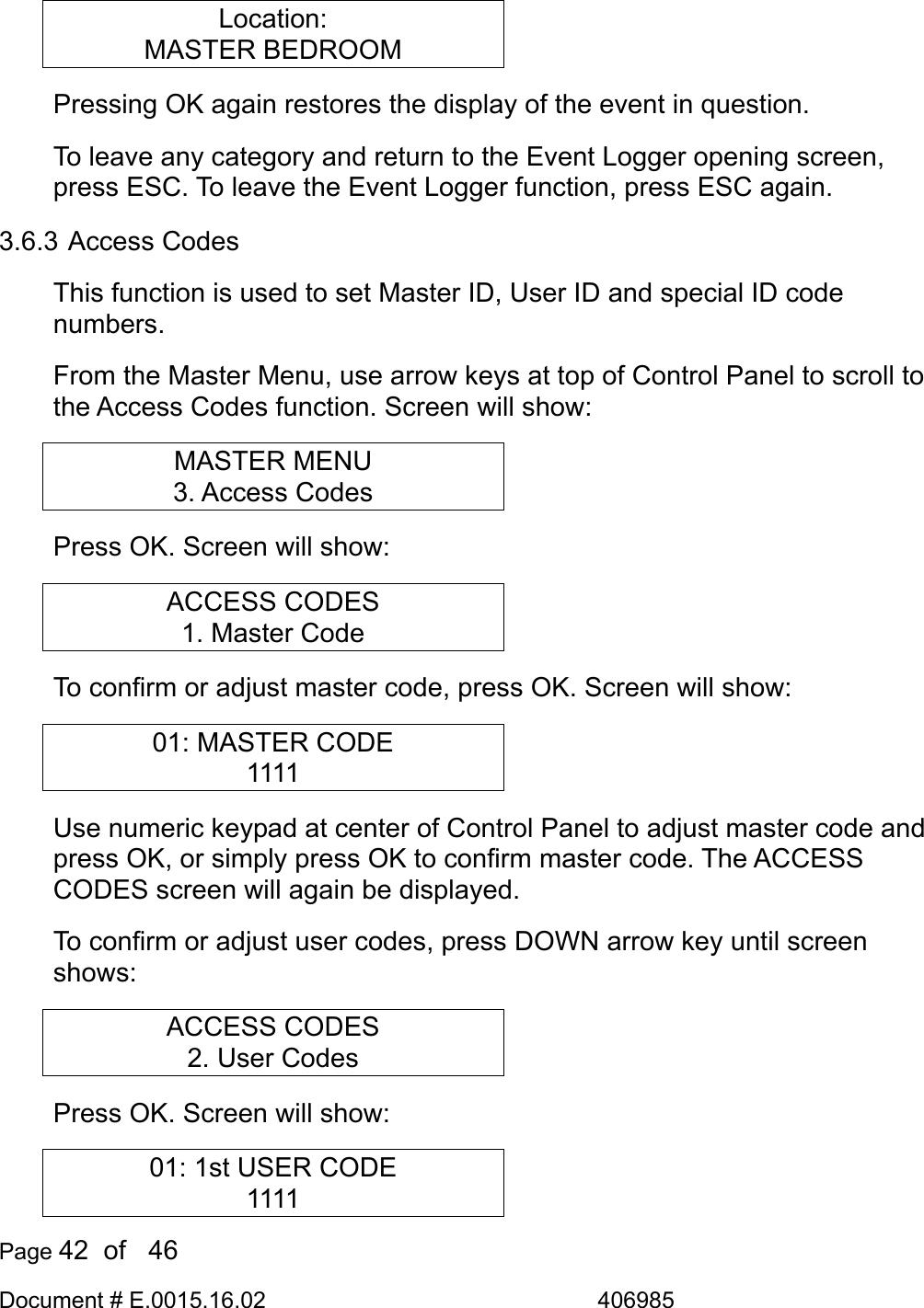  Page 42  of   46 Document # E.0015.16.02               406985  Location: MASTER BEDROOM Pressing OK again restores the display of the event in question. To leave any category and return to the Event Logger opening screen, press ESC. To leave the Event Logger function, press ESC again. 3.6.3 Access Codes This function is used to set Master ID, User ID and special ID code numbers. From the Master Menu, use arrow keys at top of Control Panel to scroll to the Access Codes function. Screen will show: MASTER MENU 3. Access Codes Press OK. Screen will show: ACCESS CODES 1. Master Code To confirm or adjust master code, press OK. Screen will show: 01: MASTER CODE 1111 Use numeric keypad at center of Control Panel to adjust master code and press OK, or simply press OK to confirm master code. The ACCESS CODES screen will again be displayed. To confirm or adjust user codes, press DOWN arrow key until screen shows: ACCESS CODES 2. User Codes Press OK. Screen will show: 01: 1st USER CODE 1111 