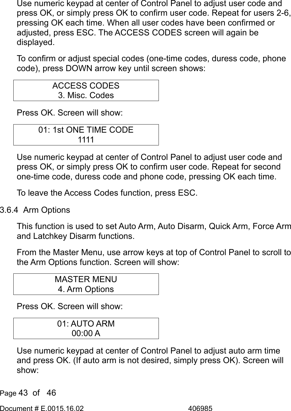  Page 43  of   46 Document # E.0015.16.02               406985  Use numeric keypad at center of Control Panel to adjust user code and press OK, or simply press OK to confirm user code. Repeat for users 2-6, pressing OK each time. When all user codes have been confirmed or adjusted, press ESC. The ACCESS CODES screen will again be displayed. To confirm or adjust special codes (one-time codes, duress code, phone code), press DOWN arrow key until screen shows: ACCESS CODES 3. Misc. Codes Press OK. Screen will show: 01: 1st ONE TIME CODE 1111 Use numeric keypad at center of Control Panel to adjust user code and press OK, or simply press OK to confirm user code. Repeat for second one-time code, duress code and phone code, pressing OK each time. To leave the Access Codes function, press ESC. 3.6.4  Arm Options This function is used to set Auto Arm, Auto Disarm, Quick Arm, Force Arm and Latchkey Disarm functions. From the Master Menu, use arrow keys at top of Control Panel to scroll to the Arm Options function. Screen will show: MASTER MENU 4. Arm Options Press OK. Screen will show: 01: AUTO ARM 00:00 A Use numeric keypad at center of Control Panel to adjust auto arm time and press OK. (If auto arm is not desired, simply press OK). Screen will show: 