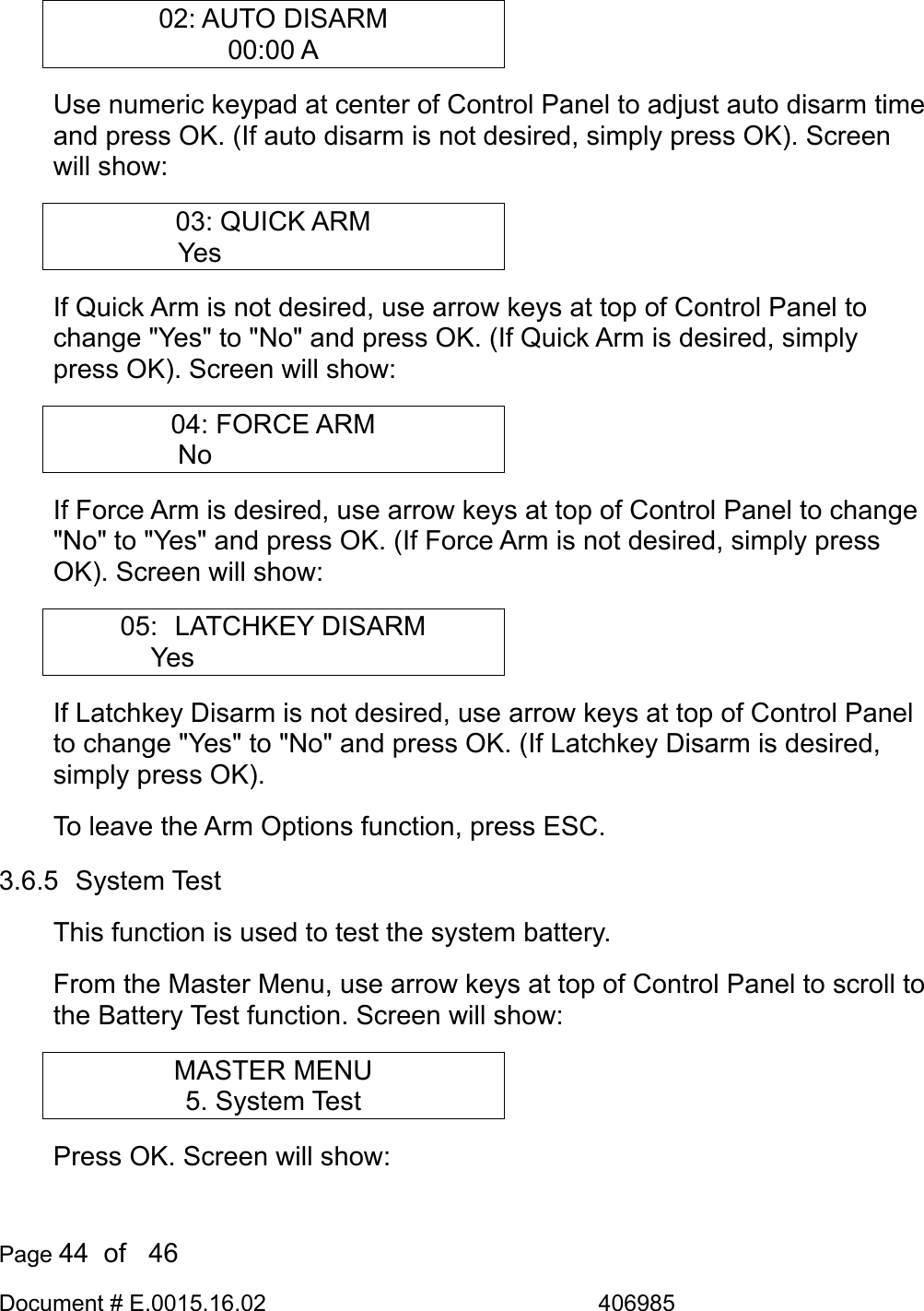  Page 44  of   46 Document # E.0015.16.02               406985  02: AUTO DISARM 00:00 A Use numeric keypad at center of Control Panel to adjust auto disarm time and press OK. (If auto disarm is not desired, simply press OK). Screen will show: 03: QUICK ARM Yes       If Quick Arm is not desired, use arrow keys at top of Control Panel to change &quot;Yes&quot; to &quot;No&quot; and press OK. (If Quick Arm is desired, simply press OK). Screen will show: 04: FORCE ARM No       If Force Arm is desired, use arrow keys at top of Control Panel to change &quot;No&quot; to &quot;Yes&quot; and press OK. (If Force Arm is not desired, simply press OK). Screen will show: 05:  LATCHKEY DISARM Yes         If Latchkey Disarm is not desired, use arrow keys at top of Control Panel to change &quot;Yes&quot; to &quot;No&quot; and press OK. (If Latchkey Disarm is desired, simply press OK).  To leave the Arm Options function, press ESC. 3.6.5  System Test This function is used to test the system battery. From the Master Menu, use arrow keys at top of Control Panel to scroll to the Battery Test function. Screen will show: MASTER MENU 5. System Test Press OK. Screen will show: 