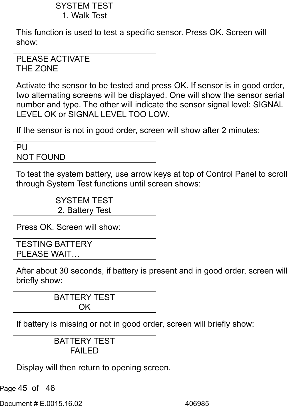  Page 45  of   46 Document # E.0015.16.02               406985  SYSTEM TEST 1. Walk Test This function is used to test a specific sensor. Press OK. Screen will show: PLEASE ACTIVATE THE ZONE Activate the sensor to be tested and press OK. If sensor is in good order, two alternating screens will be displayed. One will show the sensor serial number and type. The other will indicate the sensor signal level: SIGNAL LEVEL OK or SIGNAL LEVEL TOO LOW. If the sensor is not in good order, screen will show after 2 minutes: PU NOT FOUND To test the system battery, use arrow keys at top of Control Panel to scroll through System Test functions until screen shows: SYSTEM TEST 2. Battery Test Press OK. Screen will show: TESTING BATTERY PLEASE WAIT… After about 30 seconds, if battery is present and in good order, screen will briefly show: BATTERY TEST OK If battery is missing or not in good order, screen will briefly show: BATTERY TEST FAILED Display will then return to opening screen. 