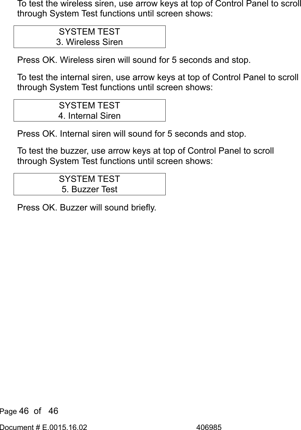  Page 46  of   46 Document # E.0015.16.02               406985  To test the wireless siren, use arrow keys at top of Control Panel to scroll through System Test functions until screen shows: SYSTEM TEST 3. Wireless Siren Press OK. Wireless siren will sound for 5 seconds and stop. To test the internal siren, use arrow keys at top of Control Panel to scroll through System Test functions until screen shows: SYSTEM TEST 4. Internal Siren Press OK. Internal siren will sound for 5 seconds and stop. To test the buzzer, use arrow keys at top of Control Panel to scroll through System Test functions until screen shows: SYSTEM TEST 5. Buzzer Test Press OK. Buzzer will sound briefly.  