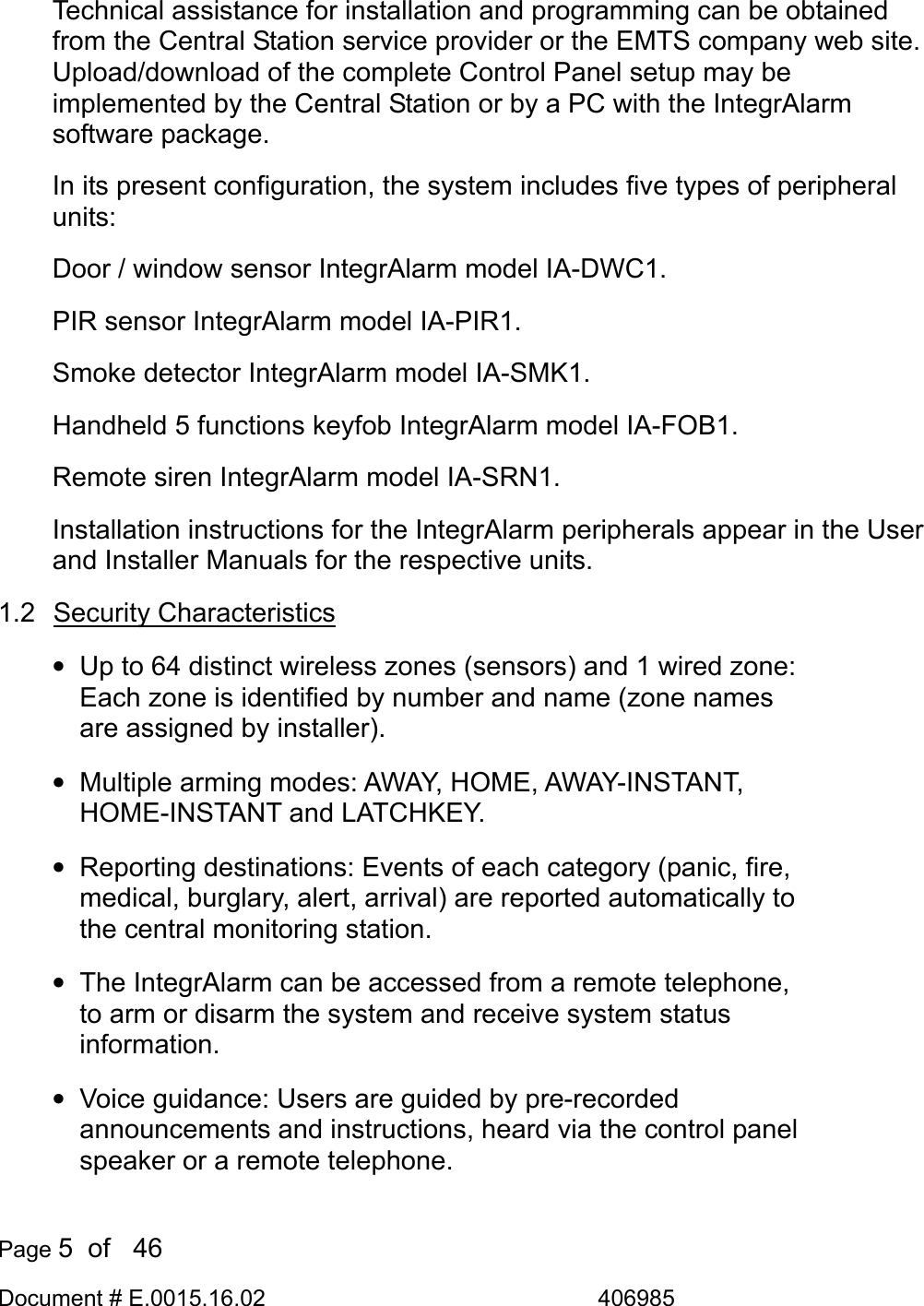  Page 5  of   46 Document # E.0015.16.02               406985  Technical assistance for installation and programming can be obtained from the Central Station service provider or the EMTS company web site. Upload/download of the complete Control Panel setup may be implemented by the Central Station or by a PC with the IntegrAlarm software package. In its present configuration, the system includes five types of peripheral units: Door / window sensor IntegrAlarm model IA-DWC1. PIR sensor IntegrAlarm model IA-PIR1. Smoke detector IntegrAlarm model IA-SMK1. Handheld 5 functions keyfob IntegrAlarm model IA-FOB1. Remote siren IntegrAlarm model IA-SRN1. Installation instructions for the IntegrAlarm peripherals appear in the User and Installer Manuals for the respective units. 1.2 Security Characteristics •  Up to 64 distinct wireless zones (sensors) and 1 wired zone: Each zone is identified by number and name (zone names are assigned by installer). •  Multiple arming modes: AWAY, HOME, AWAY-INSTANT, HOME-INSTANT and LATCHKEY. •  Reporting destinations: Events of each category (panic, fire, medical, burglary, alert, arrival) are reported automatically to the central monitoring station. •  The IntegrAlarm can be accessed from a remote telephone, to arm or disarm the system and receive system status information. •  Voice guidance: Users are guided by pre-recorded announcements and instructions, heard via the control panel speaker or a remote telephone. 