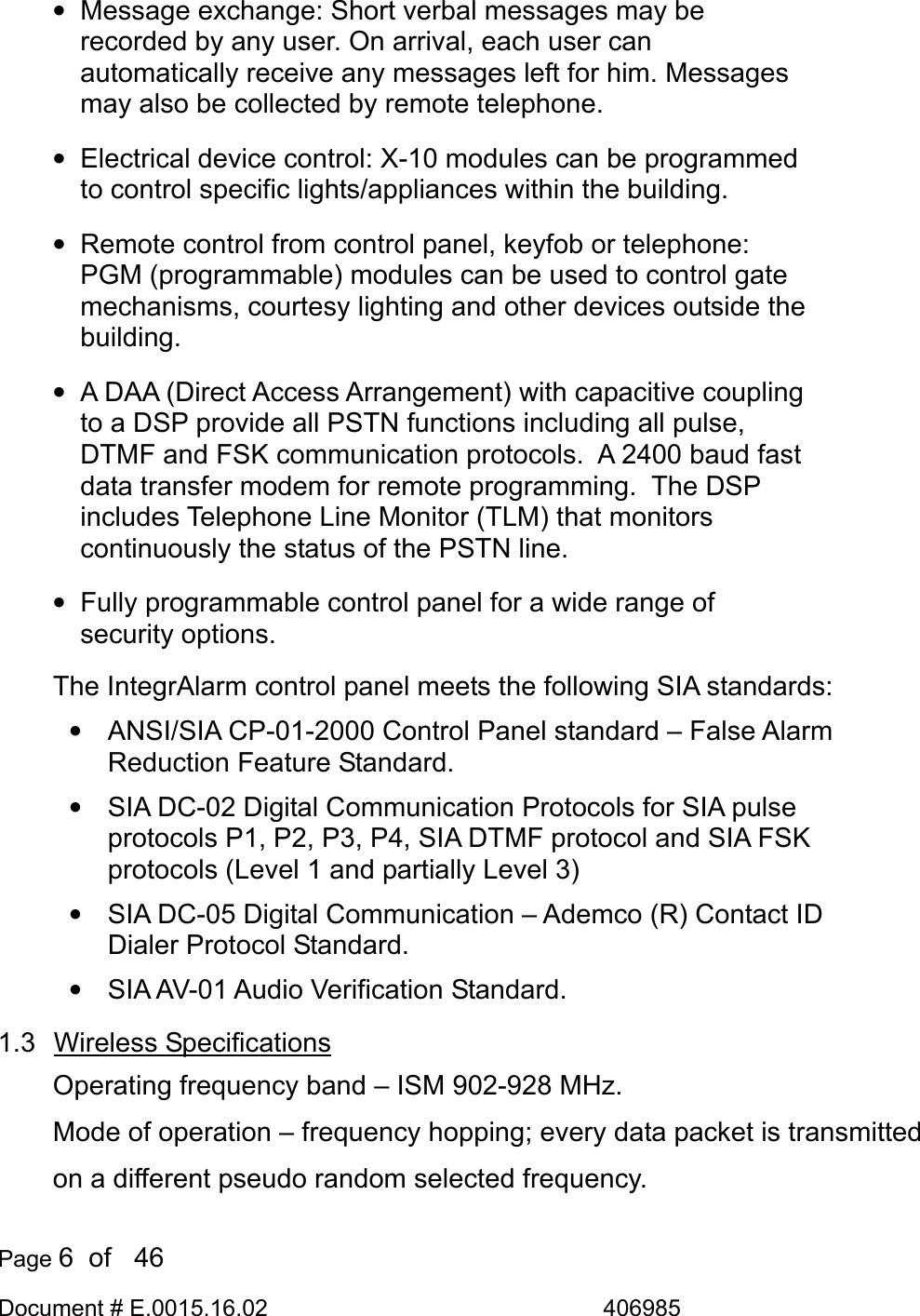  Page 6  of   46 Document # E.0015.16.02               406985  •  Message exchange: Short verbal messages may be recorded by any user. On arrival, each user can automatically receive any messages left for him. Messages may also be collected by remote telephone. • Electrical device control: X-10 modules can be programmed to control specific lights/appliances within the building. •  Remote control from control panel, keyfob or telephone: PGM (programmable) modules can be used to control gate mechanisms, courtesy lighting and other devices outside the building. •  A DAA (Direct Access Arrangement) with capacitive coupling to a DSP provide all PSTN functions including all pulse, DTMF and FSK communication protocols.  A 2400 baud fast data transfer modem for remote programming.  The DSP includes Telephone Line Monitor (TLM) that monitors continuously the status of the PSTN line. •  Fully programmable control panel for a wide range of  security options.  The IntegrAlarm control panel meets the following SIA standards: •  ANSI/SIA CP-01-2000 Control Panel standard – False Alarm Reduction Feature Standard. •  SIA DC-02 Digital Communication Protocols for SIA pulse protocols P1, P2, P3, P4, SIA DTMF protocol and SIA FSK protocols (Level 1 and partially Level 3) •  SIA DC-05 Digital Communication – Ademco (R) Contact ID Dialer Protocol Standard. •  SIA AV-01 Audio Verification Standard. 1.3 Wireless Specifications Operating frequency band – ISM 902-928 MHz. Mode of operation – frequency hopping; every data packet is transmitted on a different pseudo random selected frequency. 