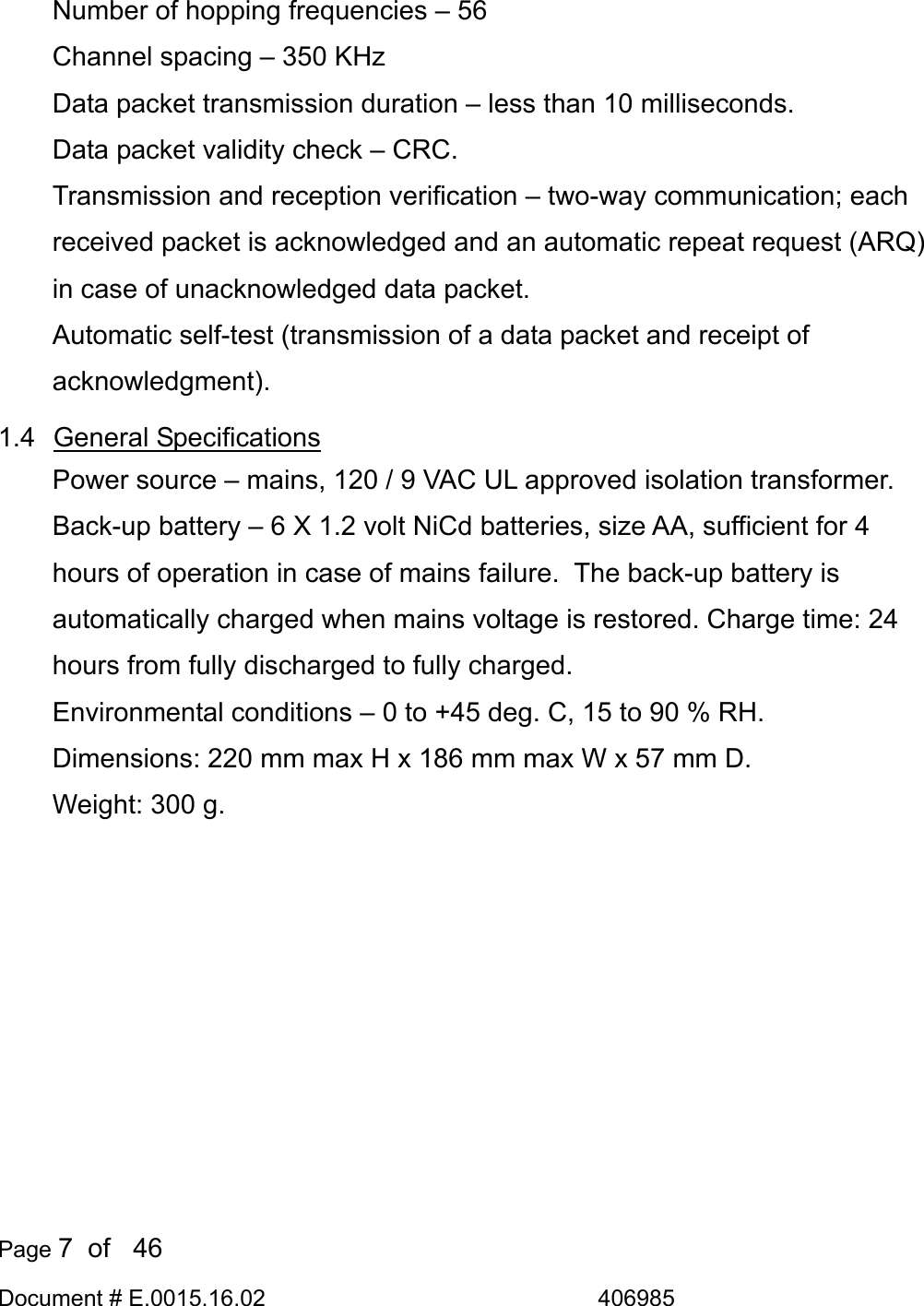  Page 7  of   46 Document # E.0015.16.02               406985  Number of hopping frequencies – 56 Channel spacing – 350 KHz Data packet transmission duration – less than 10 milliseconds. Data packet validity check – CRC. Transmission and reception verification – two-way communication; each received packet is acknowledged and an automatic repeat request (ARQ) in case of unacknowledged data packet. Automatic self-test (transmission of a data packet and receipt of acknowledgment). 1.4 General Specifications Power source – mains, 120 / 9 VAC UL approved isolation transformer. Back-up battery – 6 X 1.2 volt NiCd batteries, size AA, sufficient for 4 hours of operation in case of mains failure.  The back-up battery is automatically charged when mains voltage is restored. Charge time: 24 hours from fully discharged to fully charged. Environmental conditions – 0 to +45 deg. C, 15 to 90 % RH. Dimensions: 220 mm max H x 186 mm max W x 57 mm D. Weight: 300 g. 