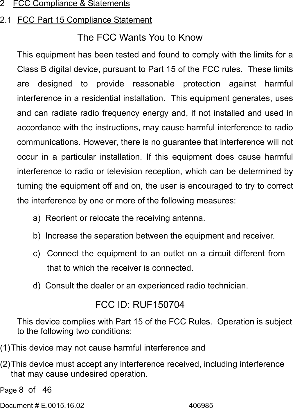  Page 8  of   46 Document # E.0015.16.02               406985  2  FCC Compliance &amp; Statements 2.1  FCC Part 15 Compliance Statement The FCC Wants You to Know This equipment has been tested and found to comply with the limits for a Class B digital device, pursuant to Part 15 of the FCC rules.  These limits are designed to provide reasonable protection against harmful interference in a residential installation.  This equipment generates, uses and can radiate radio frequency energy and, if not installed and used in accordance with the instructions, may cause harmful interference to radio communications. However, there is no guarantee that interference will not occur in a particular installation. If this equipment does cause harmful interference to radio or television reception, which can be determined by turning the equipment off and on, the user is encouraged to try to correct the interference by one or more of the following measures: a)  Reorient or relocate the receiving antenna. b)  Increase the separation between the equipment and receiver. c)  Connect the equipment to an outlet on a circuit different from that to which the receiver is connected. d)  Consult the dealer or an experienced radio technician. FCC ID: RUF150704 This device complies with Part 15 of the FCC Rules.  Operation is subject to the following two conditions: (1) This device may not cause harmful interference and (2) This device must accept any interference received, including interference that may cause undesired operation. 