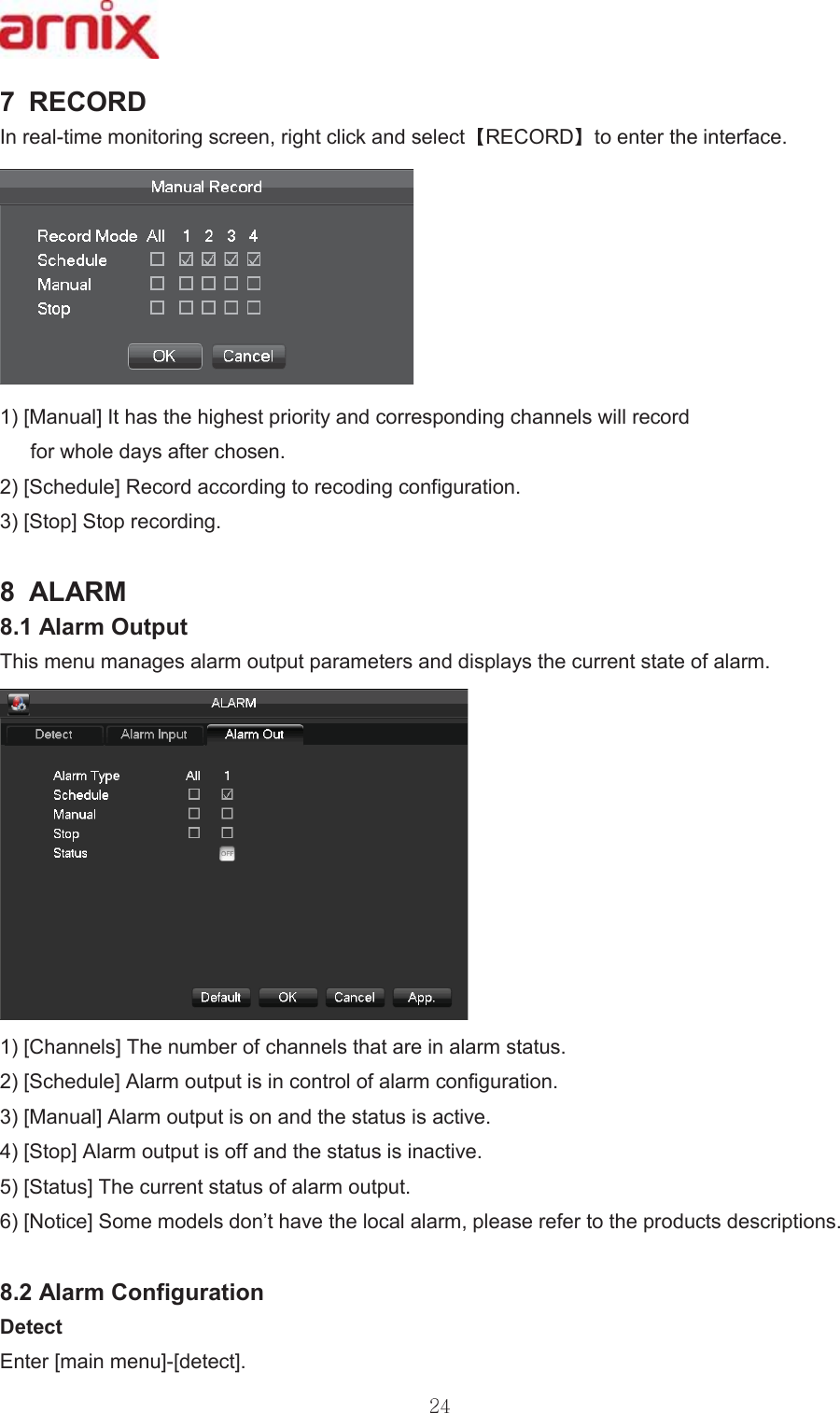 5(&amp;25&apos; ,QUHDOWLPHPRQLWRULQJVFUHHQULJKWFOLFNDQGVHOHFW 5(&amp;25&apos; WRHQWHUWKHLQWHUIDFH&gt;0DQXDO@,WKDVWKHKLJKHVWSULRULW\DQGFRUUHVSRQGLQJFKDQQHOVZLOOUHFRUGIRUZKROHGD\VDIWHUFKRVHQ &gt;6FKHGXOH@5HFRUGDFFRUGLQJWRUHFRGLQJFRQILJXUDWLRQ &gt;6WRS@6WRSUHFRUGLQJ  $/$50 $ODUP2XWSXW 7KLVPHQXPDQDJHVDODUPRXWSXWSDUDPHWHUVDQGGLVSOD\VWKHFXUUHQWVWDWHRIDODUP&gt;&amp;KDQQHOV@7KHQXPEHURIFKDQQHOVWKDWDUHLQDODUPVWDWXV &gt;6FKHGXOH@$ODUPRXWSXWLVLQFRQWURORIDODUPFRQILJXUDWLRQ &gt;0DQXDO@$ODUPRXWSXWLVRQDQGWKHVWDWXVLVDFWLYH &gt;6WRS@$ODUPRXWSXWLVRIIDQGWKHVWDWXVLVLQDFWLYH &gt;6WDWXV@7KHFXUUHQWVWDWXVRIDODUPRXWSXW &gt;1RWLFH@6RPHPRGHOVGRQ¶WKDYHWKHORFDODODUPSOHDVHUHIHUWRWKHSURGXFWVGHVFULSWLRQV $ODUP&amp;RQILJXUDWLRQ &apos;HWHFW (QWHU&gt;PDLQPHQX@&gt;GHWHFW@