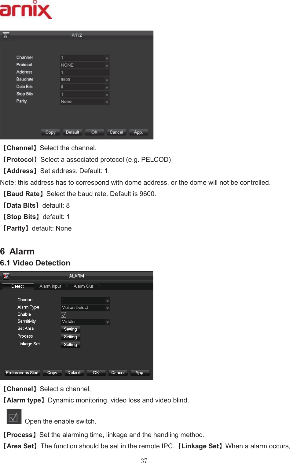 &amp;KDQQHO 6HOHFWWKHFKDQQHO 3URWRFRO 6HOHFWDDVVRFLDWHGSURWRFROHJ3(/&amp;2&apos; $GGUHVV 6HWDGGUHVV&apos;HIDXOW 1RWHWKLVDGGUHVVKDVWRFRUUHVSRQGZLWKGRPHDGGUHVVRUWKHGRPHZLOOQRWEHFRQWUROOHG %DXG5DWH 6HOHFWWKHEDXGUDWH&apos;HIDXOWLV &apos;DWD%LWV GHIDXOW 6WRS%LWV GHIDXOW 3DULW\ GHIDXOW1RQH  $ODUP 9LGHR&apos;HWHFWLRQ&amp;KDQQHO 6HOHFWDFKDQQHO $ODUPW\SH &apos;\QDPLFPRQLWRULQJYLGHRORVVDQGYLGHREOLQG  2SHQWKHHQDEOHVZLWFK 3URFHVV 6HWWKHDODUPLQJWLPHOLQNDJHDQGWKHKDQGOLQJPHWKRG $UHD6HW 7KHIXQFWLRQVKRXOGEHVHWLQWKHUHPRWH,3&amp; /LQNDJH6HW :KHQDDODUPRFFXUV