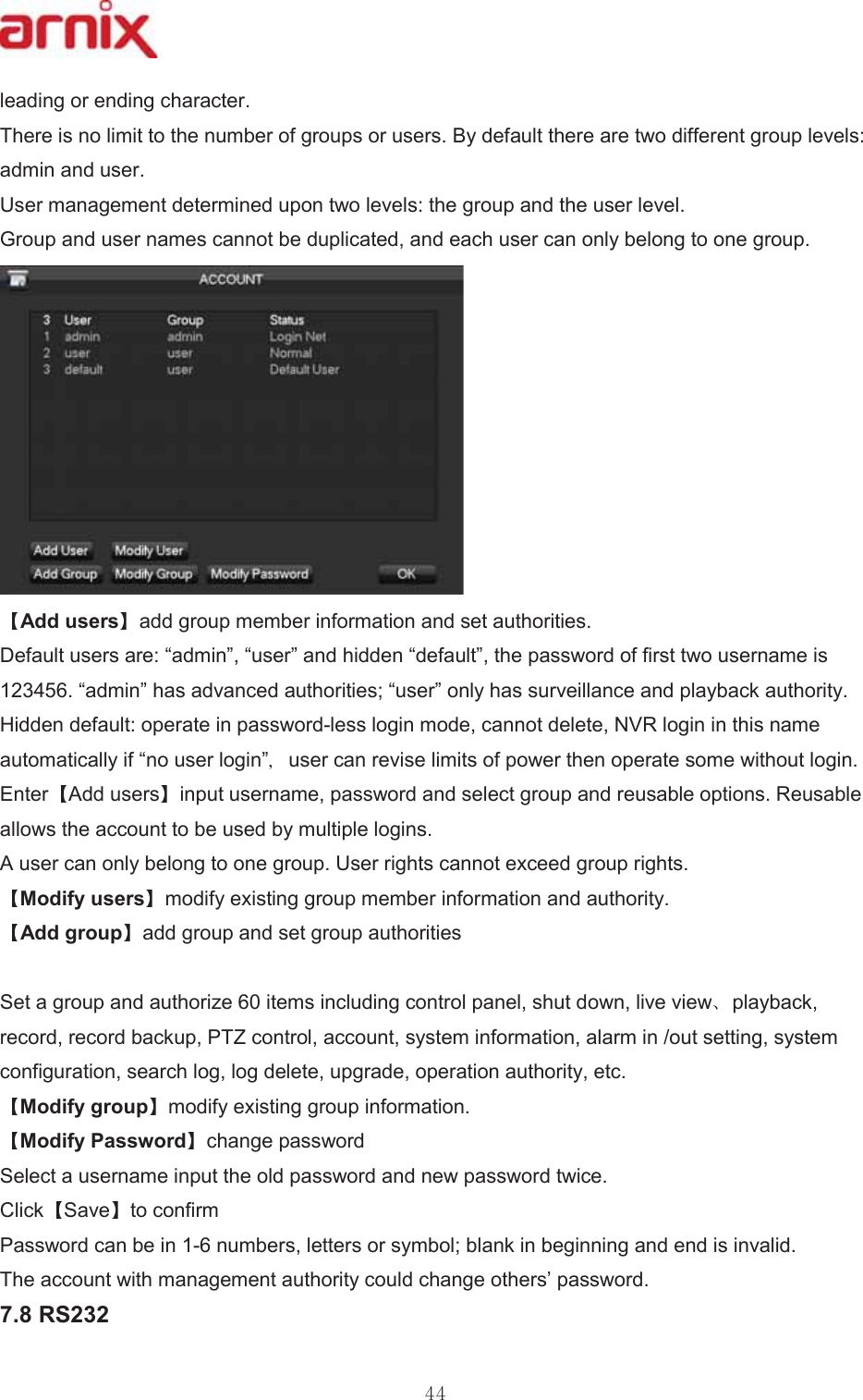 OHDGLQJRUHQGLQJFKDUDFWHU 7KHUHLVQROLPLWWRWKHQXPEHURIJURXSVRUXVHUV%\GHIDXOWWKHUHDUHWZRGLIIHUHQWJURXSOHYHOVDGPLQDQGXVHU 8VHUPDQDJHPHQWGHWHUPLQHGXSRQWZROHYHOVWKHJURXSDQGWKHXVHUOHYHO *URXSDQGXVHUQDPHVFDQQRWEHGXSOLFDWHGDQGHDFKXVHUFDQRQO\EHORQJWRRQHJURXS$GGXVHUV DGGJURXSPHPEHULQIRUPDWLRQDQGVHWDXWKRULWLHV &apos;HIDXOWXVHUVDUH³DGPLQ´³XVHU´DQGKLGGHQ³GHIDXOW´WKHSDVVZRUGRIILUVWWZRXVHUQDPHLV³DGPLQ´KDVDGYDQFHGDXWKRULWLHV³XVHU´RQO\KDVVXUYHLOODQFHDQGSOD\EDFNDXWKRULW\ +LGGHQGHIDXOWRSHUDWHLQSDVVZRUGOHVVORJLQPRGHFDQQRWGHOHWH195ORJLQLQWKLVQDPHDXWRPDWLFDOO\LI³QRXVHUORJLQ´ XVHUFDQUHYLVHOLPLWVRISRZHUWKHQRSHUDWHVRPHZLWKRXWORJLQ (QWHU $GGXVHUV LQSXWXVHUQDPHSDVVZRUGDQGVHOHFWJURXSDQGUHXVDEOHRSWLRQV5HXVDEOHDOORZVWKHDFFRXQWWREHXVHGE\PXOWLSOHORJLQV $XVHUFDQRQO\EHORQJWRRQHJURXS8VHUULJKWVFDQQRWH[FHHGJURXSULJKWV 0RGLI\XVHUV PRGLI\H[LVWLQJJURXSPHPEHULQIRUPDWLRQDQGDXWKRULW\ $GGJURXS DGGJURXSDQGVHWJURXSDXWKRULWLHV6HWDJURXSDQGDXWKRUL]HLWHPVLQFOXGLQJFRQWUROSDQHOVKXWGRZQOLYHYLHZ SOD\EDFNUHFRUGUHFRUGEDFNXS37=FRQWURODFFRXQWV\VWHPLQIRUPDWLRQDODUPLQRXWVHWWLQJV\VWHPFRQILJXUDWLRQVHDUFKORJORJGHOHWHXSJUDGHRSHUDWLRQDXWKRULW\HWF 0RGLI\JURXS PRGLI\H[LVWLQJJURXSLQIRUPDWLRQ 0RGLI\3DVVZRUG FKDQJHSDVVZRUG 6HOHFWDXVHUQDPHLQSXWWKHROGSDVVZRUGDQGQHZSDVVZRUGWZLFH &amp;OLFN 6DYH WRFRQILUP 3DVVZRUGFDQEHLQQXPEHUVOHWWHUVRUV\PEROEODQNLQEHJLQQLQJDQGHQGLVLQYDOLG 7KHDFFRXQWZLWKPDQDJHPHQWDXWKRULW\FRXOGFKDQJHRWKHUV¶SDVVZRUG 56