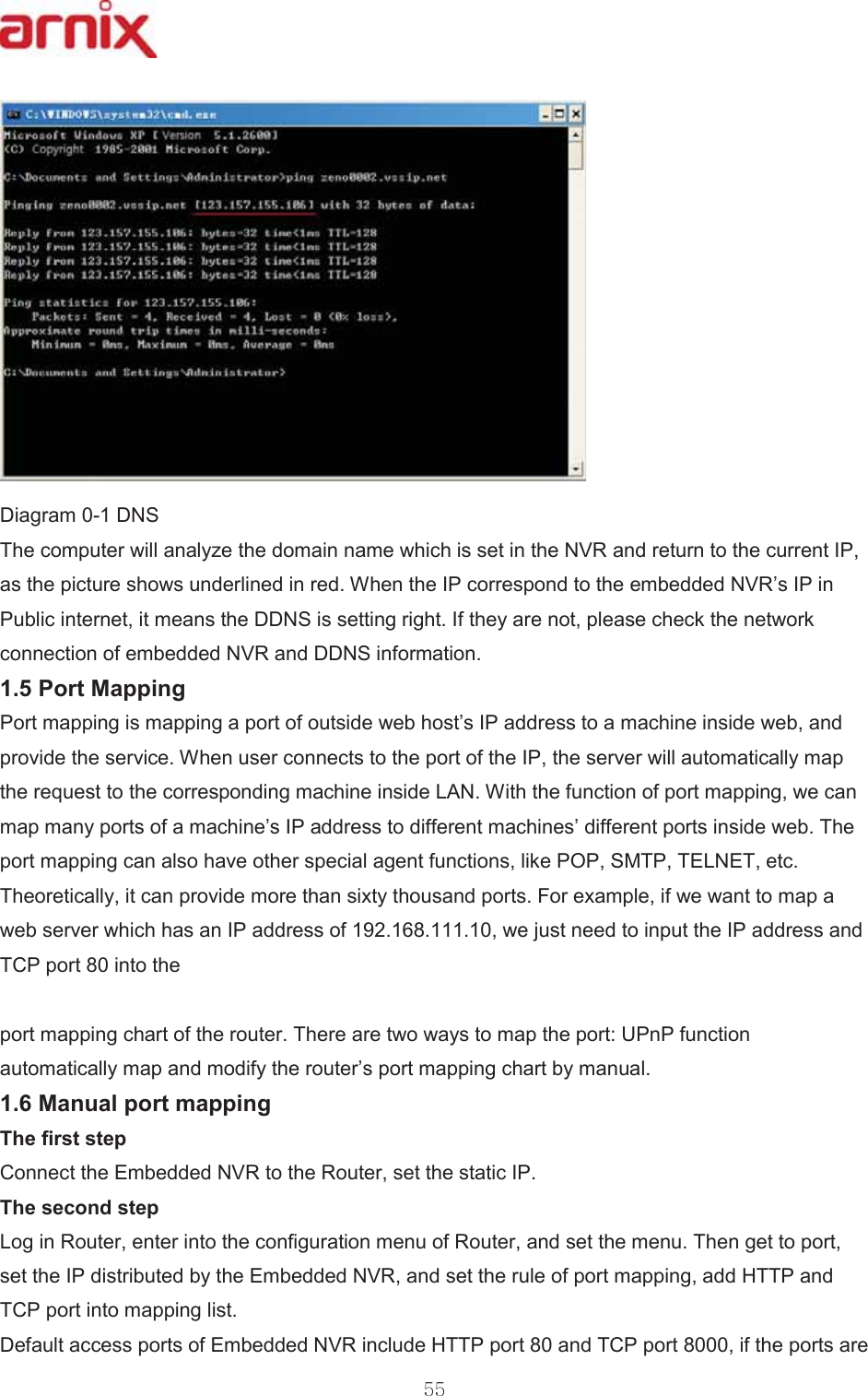 &apos;LDJUDP&apos;16 7KHFRPSXWHUZLOODQDO\]HWKHGRPDLQQDPHZKLFKLVVHWLQWKH195DQGUHWXUQWRWKHFXUUHQW,3DVWKHSLFWXUHVKRZVXQGHUOLQHGLQUHG:KHQWKH,3FRUUHVSRQGWRWKHHPEHGGHG195¶V,3LQ3XEOLFLQWHUQHWLWPHDQVWKH&apos;&apos;16LVVHWWLQJULJKW,IWKH\DUHQRWSOHDVHFKHFNWKHQHWZRUNFRQQHFWLRQRIHPEHGGHG195DQG&apos;&apos;16LQIRUPDWLRQ 3RUW0DSSLQJ 3RUWPDSSLQJLVPDSSLQJDSRUWRIRXWVLGHZHEKRVW¶V,3DGGUHVVWRDPDFKLQHLQVLGHZHEDQGSURYLGHWKHVHUYLFH:KHQXVHUFRQQHFWVWRWKHSRUWRIWKH,3WKHVHUYHUZLOODXWRPDWLFDOO\PDSWKHUHTXHVWWRWKHFRUUHVSRQGLQJPDFKLQHLQVLGH/$1:LWKWKHIXQFWLRQRISRUWPDSSLQJZHFDQPDSPDQ\SRUWVRIDPDFKLQH¶V,3DGGUHVVWRGLIIHUHQWPDFKLQHV¶GLIIHUHQWSRUWVLQVLGHZHE7KHSRUWPDSSLQJFDQDOVRKDYHRWKHUVSHFLDODJHQWIXQFWLRQVOLNH32360737(/1(7HWF7KHRUHWLFDOO\LWFDQSURYLGHPRUHWKDQVL[W\WKRXVDQGSRUWV)RUH[DPSOHLIZHZDQWWRPDSDZHEVHUYHUZKLFKKDVDQ,3DGGUHVVRIZHMXVWQHHGWRLQSXWWKH,3DGGUHVVDQG7&amp;3SRUWLQWRWKH SRUWPDSSLQJFKDUWRIWKHURXWHU7KHUHDUHWZRZD\VWRPDSWKHSRUW83Q3IXQFWLRQDXWRPDWLFDOO\PDSDQGPRGLI\WKHURXWHU¶VSRUWPDSSLQJFKDUWE\PDQXDO 0DQXDOSRUWPDSSLQJ 7KHILUVWVWHS &amp;RQQHFWWKH(PEHGGHG195WRWKH5RXWHUVHWWKHVWDWLF,3 7KHVHFRQGVWHS /RJLQ5RXWHUHQWHULQWRWKHFRQILJXUDWLRQPHQXRI5RXWHUDQGVHWWKHPHQX7KHQJHWWRSRUWVHWWKH,3GLVWULEXWHGE\WKH(PEHGGHG195DQGVHWWKHUXOHRISRUWPDSSLQJDGG+773DQG7&amp;3SRUWLQWRPDSSLQJOLVW &apos;HIDXOWDFFHVVSRUWVRI(PEHGGHG195LQFOXGH+773SRUWDQG7&amp;3SRUWLIWKHSRUWVDUH