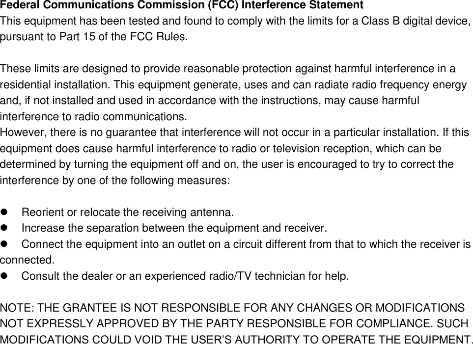 Federal Communications Commission (FCC) Interference Statement This equipment has been tested and found to comply with the limits for a Class B digital device, pursuant to Part 15 of the FCC Rules.  These limits are designed to provide reasonable protection against harmful interference in a residential installation. This equipment generate, uses and can radiate radio frequency energy and, if not installed and used in accordance with the instructions, may cause harmful interference to radio communications. However, there is no guarantee that interference will not occur in a particular installation. If this equipment does cause harmful interference to radio or television reception, which can be determined by turning the equipment off and on, the user is encouraged to try to correct the interference by one of the following measures:    Reorient or relocate the receiving antenna.   Increase the separation between the equipment and receiver.   Connect the equipment into an outlet on a circuit different from that to which the receiver is    connected.   Consult the dealer or an experienced radio/TV technician for help.  NOTE: THE GRANTEE IS NOT RESPONSIBLE FOR ANY CHANGES OR MODIFICATIONS NOT EXPRESSLY APPROVED BY THE PARTY RESPONSIBLE FOR COMPLIANCE. SUCH MODIFICATIONS COULD VOID THE USER’S AUTHORITY TO OPERATE THE EQUIPMENT.   