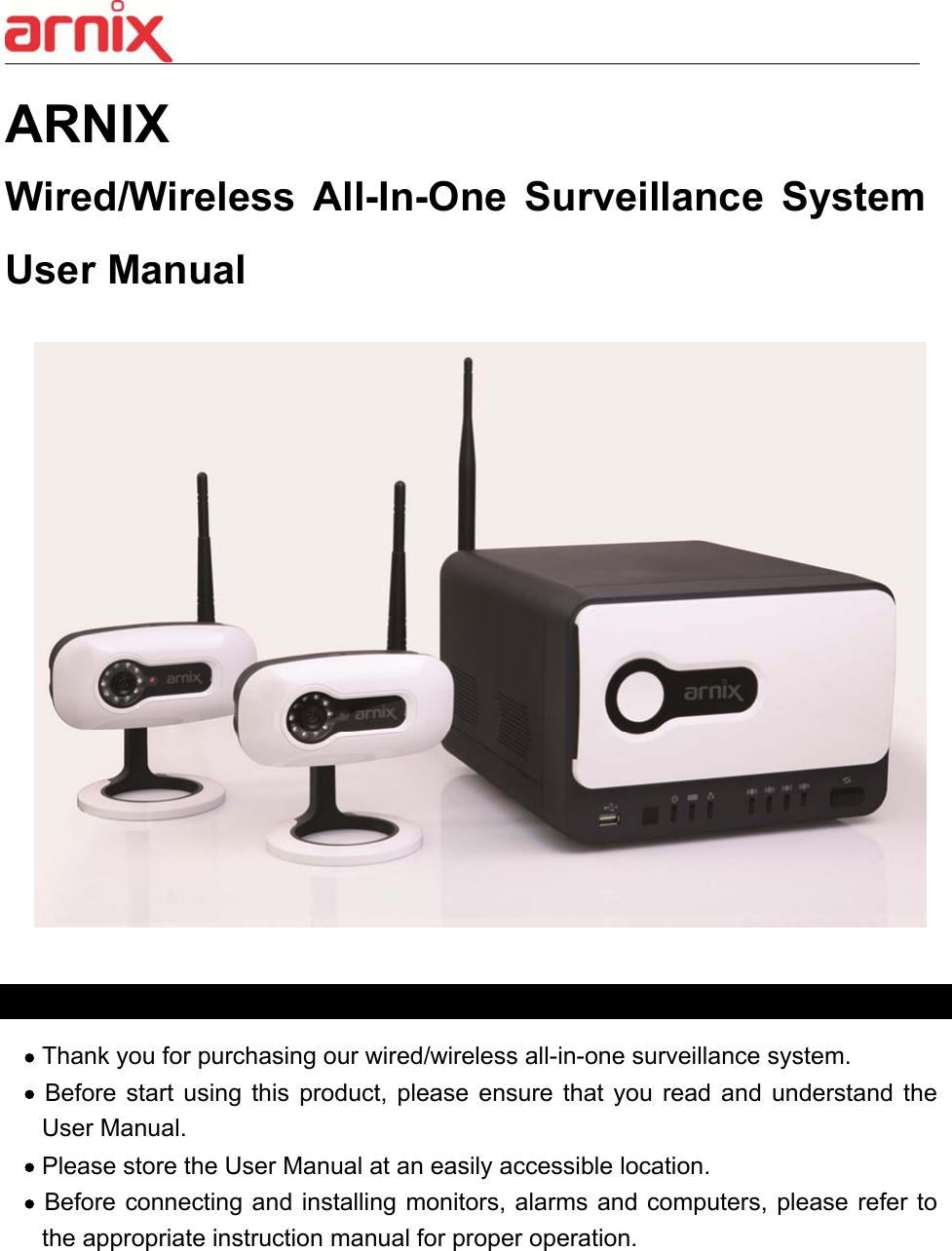  0  ARNIX   Wired/Wireless  All-In-One  Surveillance  System User Manual      Thank you for purchasing our wired/wireless all-in-one surveillance system.    Before  start  using  this  product,  please  ensure  that  you  read  and  understand  the User Manual.  Please store the User Manual at an easily accessible location.  Before connecting and installing monitors, alarms and computers, please refer to the appropriate instruction manual for proper operation.     