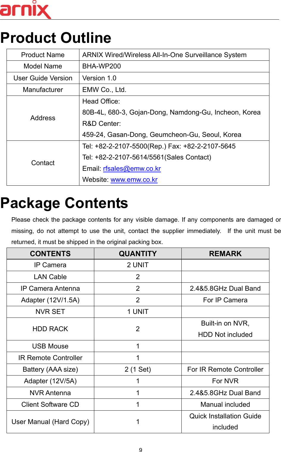  9  Product Outline Product Name  ARNIX Wired/Wireless All-In-One Surveillance System Model Name  BHA-WP200 User Guide Version  Version 1.0 Manufacturer  EMW Co., Ltd. Address Head Office:   80B-4L, 680-3, Gojan-Dong, Namdong-Gu, Incheon, Korea R&amp;D Center:   459-24, Gasan-Dong, Geumcheon-Gu, Seoul, Korea Contact Tel: +82-2-2107-5500(Rep.) Fax: +82-2-2107-5645 Tel: +82-2-2107-5614/5561(Sales Contact) Email: rfsales@emw.co.kr Website: www.emw.co.kr  Package Contents Please check  the package contents for any visible damage.  If any  components  are damaged or missing,  do  not  attempt  to  use  the  unit,  contact  the  supplier  immediately.    If  the  unit  must  be returned, it must be shipped in the original packing box. CONTENTS  QUANTITY  REMARK IP Camera  2 UNIT   LAN Cable  2   IP Camera Antenna  2  2.4&amp;5.8GHz Dual Band Adapter (12V/1.5A)  2  For IP Camera NVR SET  1 UNIT   HDD RACK  2  Built-in on NVR, HDD Not included USB Mouse  1   IR Remote Controller  1   Battery (AAA size)  2 (1 Set)  For IR Remote Controller Adapter (12V/5A)  1  For NVR NVR Antenna  1  2.4&amp;5.8GHz Dual Band Client Software CD  1  Manual included User Manual (Hard Copy)  1  Quick Installation Guide included 