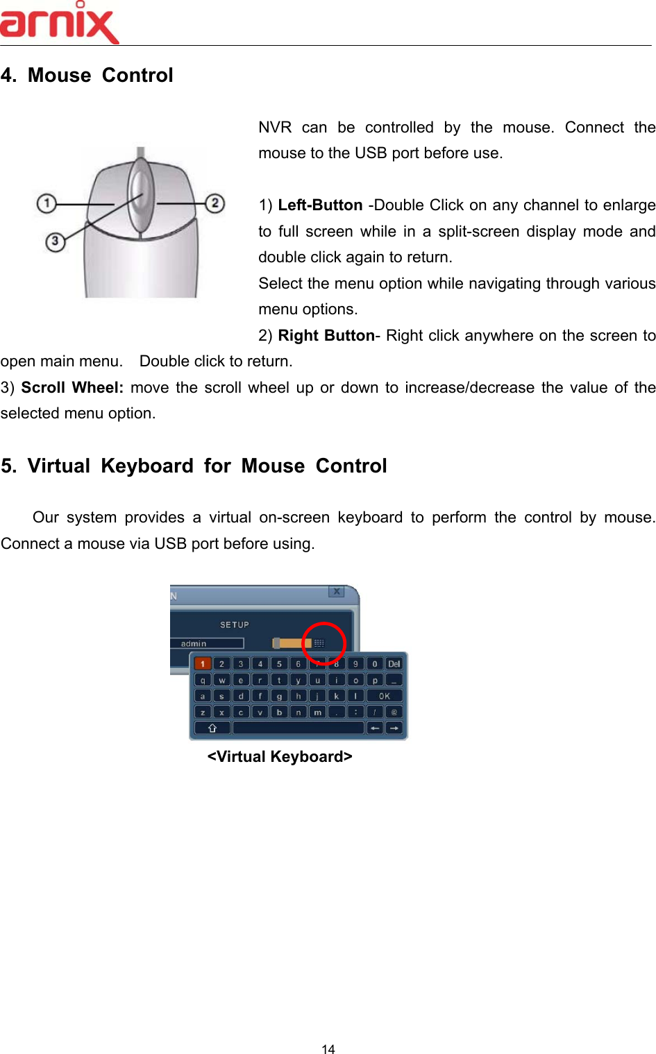  14  4.  Mouse  Control      NVR  can  be  controlled  by  the  mouse.  Connect  the mouse to the USB port before use.    1) Left-Button -Double Click on any channel to enlarge to  full  screen  while  in  a  split-screen  display  mode  and double click again to return.   Select the menu option while navigating through various menu options. 2) Right Button- Right click anywhere on the screen to open main menu.    Double click to return.   3)  Scroll Wheel:  move  the  scroll  wheel  up  or  down  to  increase/decrease  the  value  of  the selected menu option.    5.  Virtual  Keyboard  for  Mouse  Control      Our system provides a virtual on-screen  keyboard  to  perform  the  control  by  mouse. Connect a mouse via USB port before using. &lt;Virtual Keyboard&gt;        