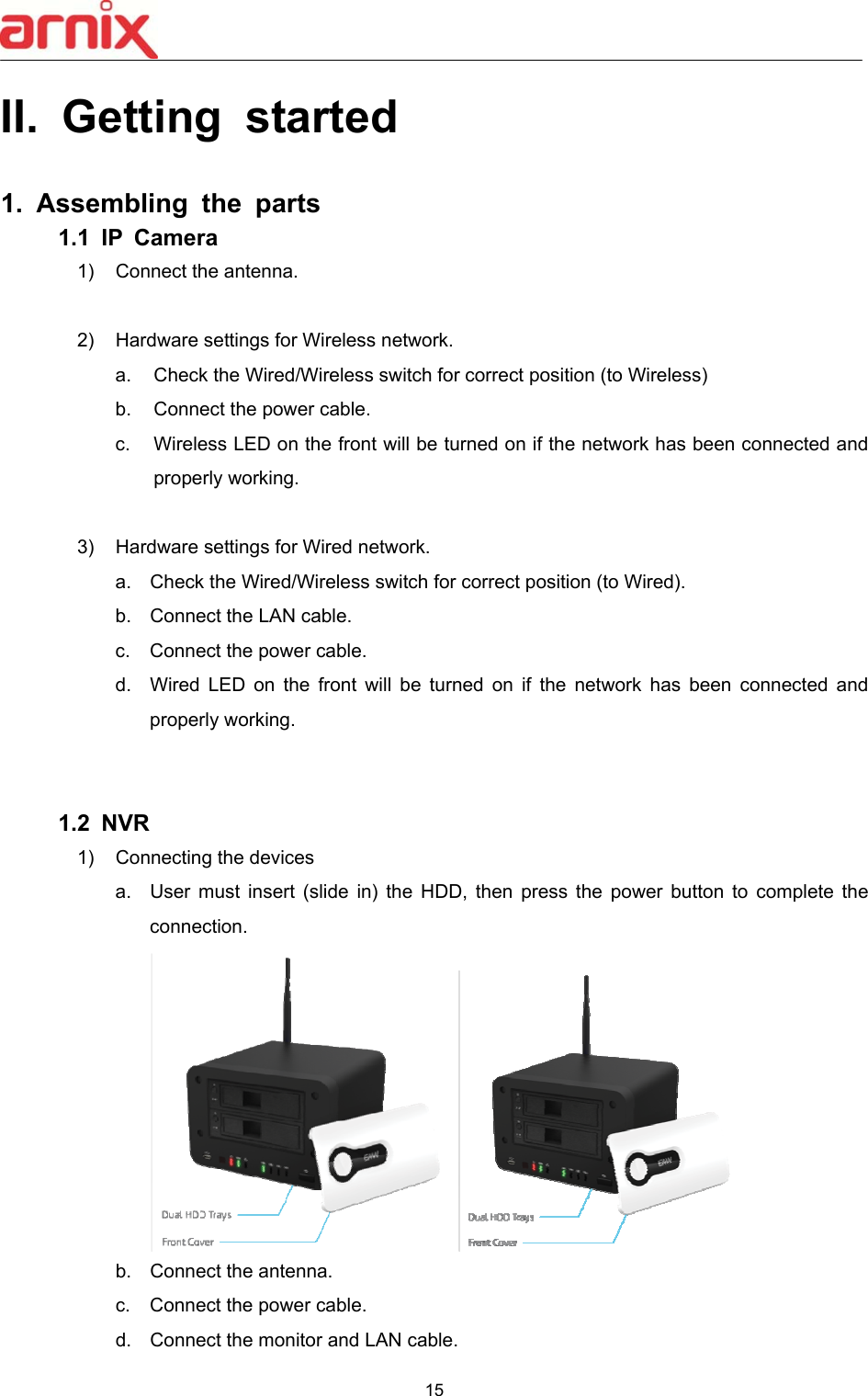 15  II.  Getting  started  1.  Assembling  the  parts 1.1  IP  Camera   1)  Connect the antenna.  2)  Hardware settings for Wireless network. a.  Check the Wired/Wireless switch for correct position (to Wireless) b.  Connect the power cable. c.  Wireless LED on the front will be turned on if the network has been connected and properly working.  3)  Hardware settings for Wired network. a.  Check the Wired/Wireless switch for correct position (to Wired). b.  Connect the LAN cable. c.  Connect the power cable. d.  Wired  LED  on  the  front  will  be  turned  on  if  the  network  has  been  connected  and properly working.   1.2  NVR 1)  Connecting the devices a.  User  must  insert  (slide  in)  the  HDD,  then  press  the  power  button  to  complete  the connection.  b.  Connect the antenna. c.  Connect the power cable. d.  Connect the monitor and LAN cable. 