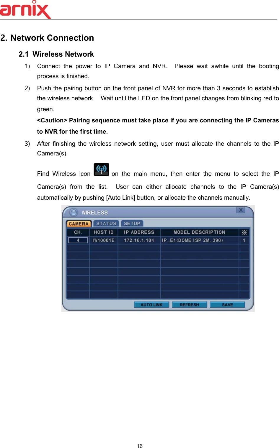  16  2. Network Connection 2.1  Wireless Network 1)  Connect  the  power  to  IP  Camera  and  NVR.    Please  wait  awhile  until  the  booting process is finished. 2)  Push the pairing button on the front panel of NVR for more than 3 seconds to establish the wireless network.    Wait until the LED on the front panel changes from blinking red to green.   &lt;Caution&gt; Pairing sequence must take place if you are connecting the IP Cameras to NVR for the first time. 3)  After  finishing  the  wireless  network  setting,  user  must  allocate  the  channels  to  the  IP Camera(s). Find  Wireless  icon    on  the  main  menu,  then  enter  the  menu  to  select  the  IP Camera(s)  from  the  list.    User  can  either  allocate  channels  to  the  IP  Camera(s) automatically by pushing [Auto Link] button, or allocate the channels manually. 