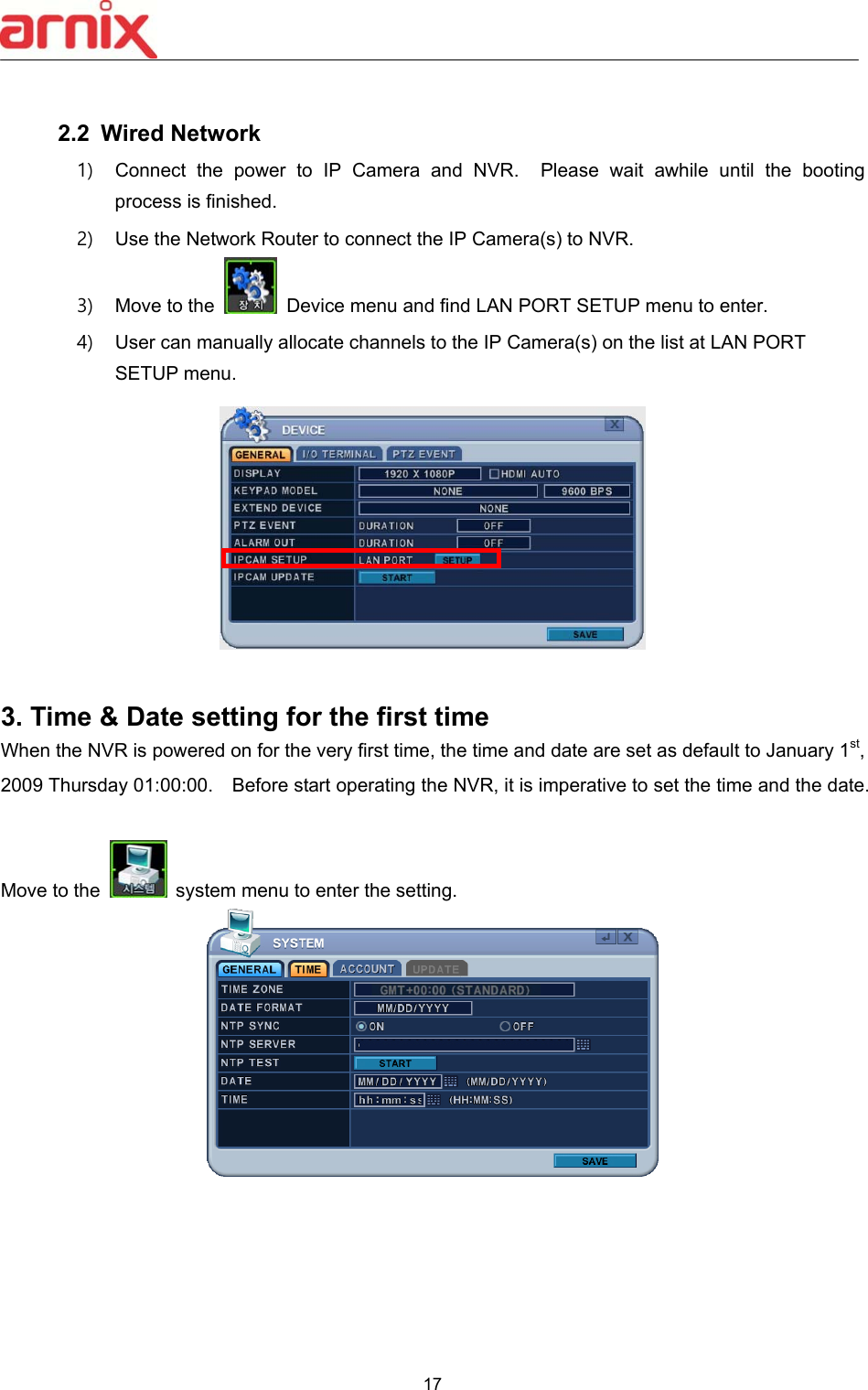  17   2.2  Wired Network 1)  Connect  the  power  to  IP  Camera  and  NVR.    Please  wait  awhile  until  the  booting process is finished. 2)  Use the Network Router to connect the IP Camera(s) to NVR. 3)  Move to the    Device menu and find LAN PORT SETUP menu to enter. 4)  User can manually allocate channels to the IP Camera(s) on the list at LAN PORT SETUP menu.   3. Time &amp; Date setting for the first time When the NVR is powered on for the very first time, the time and date are set as default to January 1st, 2009 Thursday 01:00:00.    Before start operating the NVR, it is imperative to set the time and the date.      Move to the    system menu to enter the setting.  