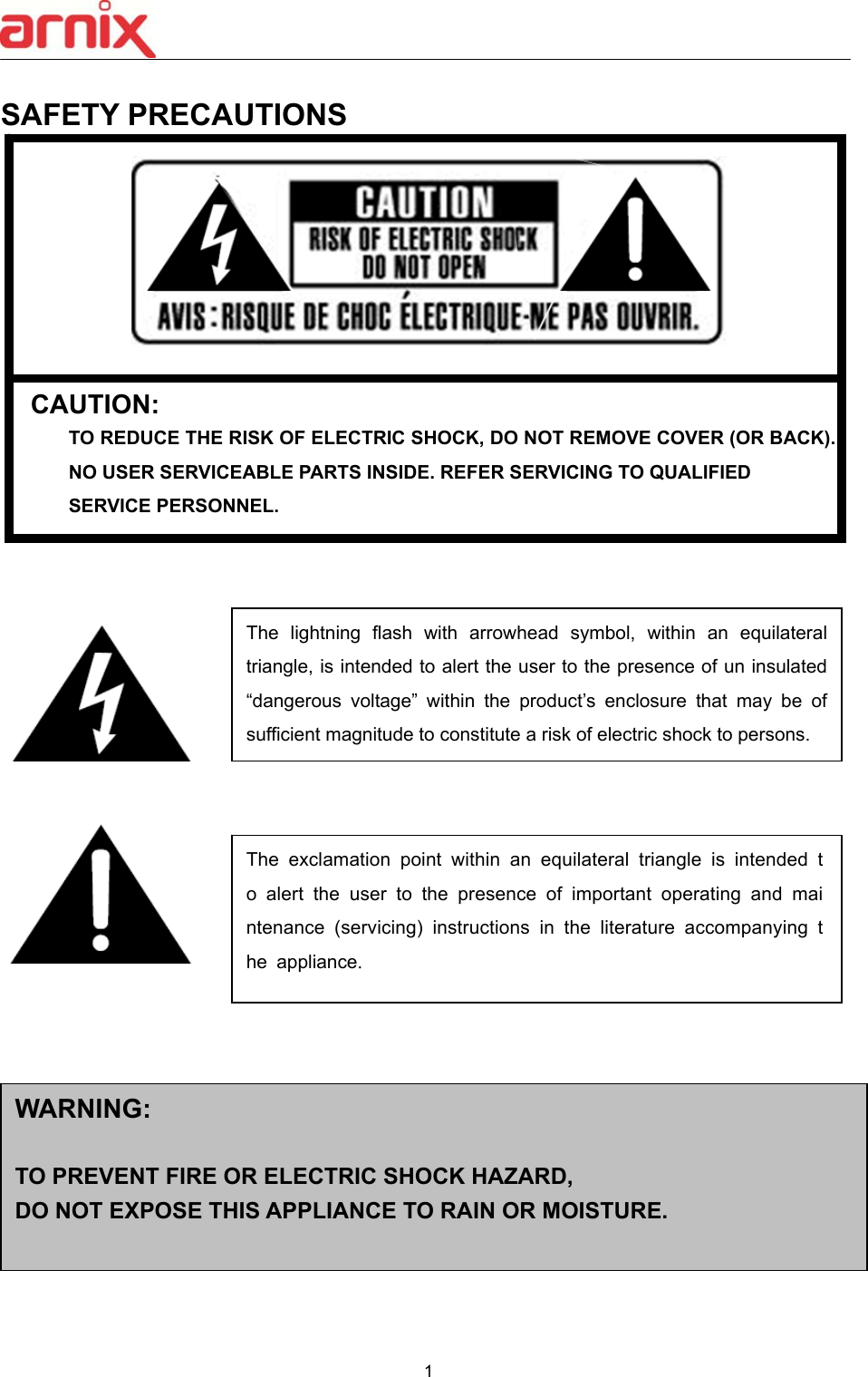  1  SAFETY PRECAUTIONS   CAUTION: TO REDUCE THE RISK OF ELECTRIC SHOCK, DO NOT REMOVE COVER (OR BACK).   NO USER SERVICEABLE PARTS INSIDE. REFER SERVICING TO QUALIFIED   SERVICE PERSONNEL.                           The  lightning  flash  with  arrowhead  symbol,  within  an  equilateral triangle, is intended to alert the user to the presence of un insulated “dangerous  voltage”  within  the  product’s  enclosure  that  may  be  of sufficient magnitude to constitute a risk of electric shock to persons. The  exclamation  point  within  an  equilateral  triangle  is  intended  to  alert  the  user  to  the  presence  of  important  operating  and  maintenance  (servicing)  instructions  in  the  literature  accompanying  the  appliance. WARNING:  TO PREVENT FIRE OR ELECTRIC SHOCK HAZARD,   DO NOT EXPOSE THIS APPLIANCE TO RAIN OR MOISTURE. 