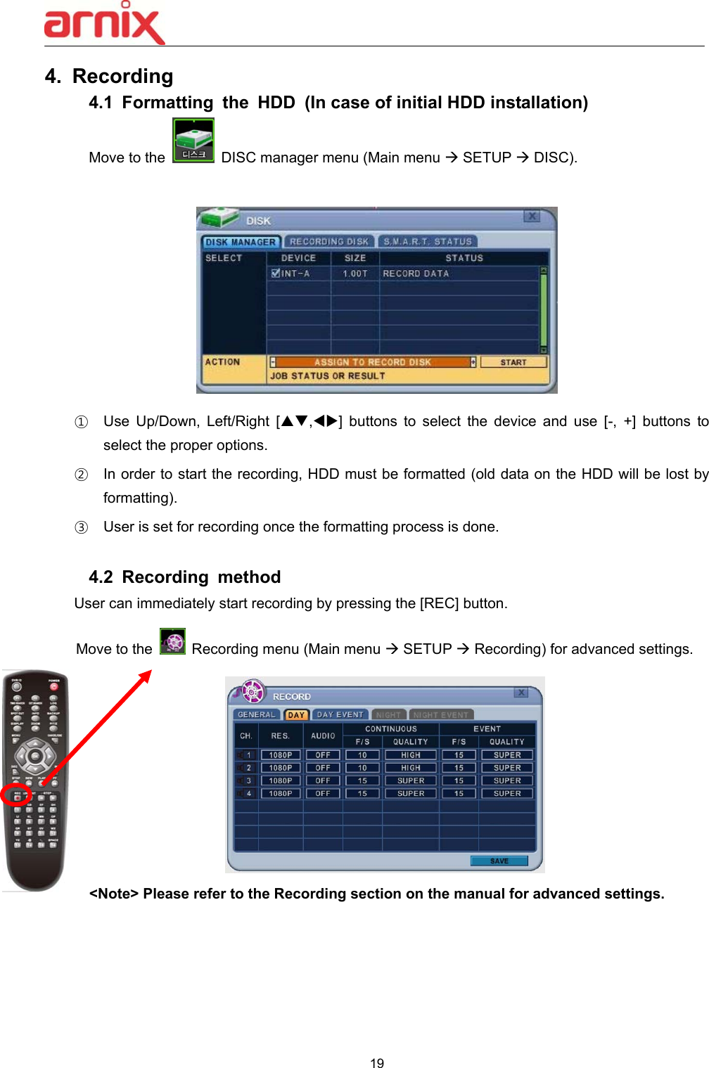  19  4.  Recording 4.1  Formatting  the  HDD  (In case of initial HDD installation) Move to the    DISC manager menu (Main menu  SETUP  DISC).   ①  Use  Up/Down,  Left/Right  [,]  buttons  to  select  the  device  and  use  [-,  +]  buttons  to select the proper options.     ②  In order to start the recording, HDD must be formatted (old data on the HDD will be lost by formatting). ③  User is set for recording once the formatting process is done.  4.2  Recording  method User can immediately start recording by pressing the [REC] button. Move to the   Recording menu (Main menu  SETUP  Recording) for advanced settings.  &lt;Note&gt; Please refer to the Recording section on the manual for advanced settings. 