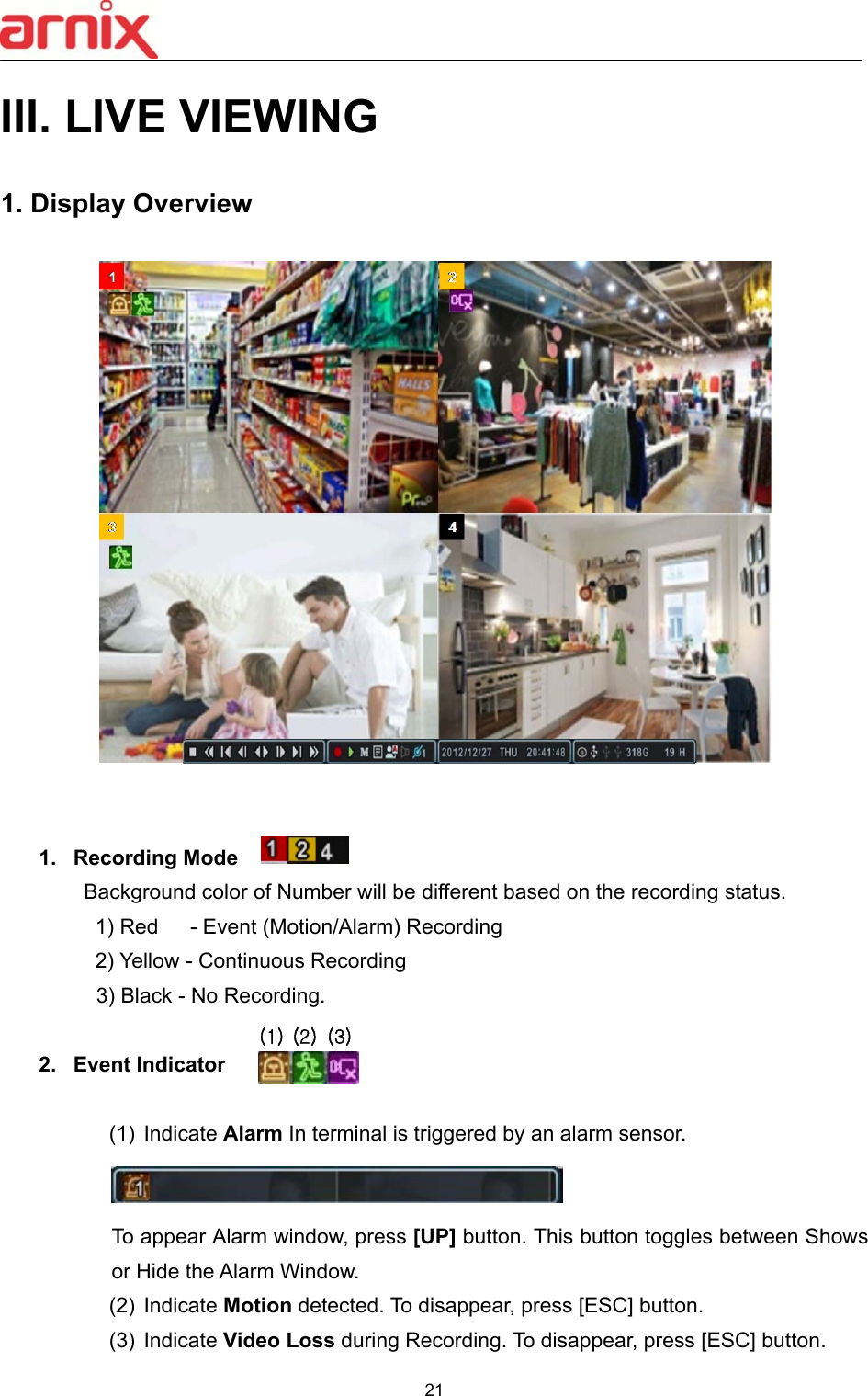  21  III. LIVE VIEWING  1. Display Overview       1.  Recording Mode     Background color of Number will be different based on the recording status. 1) Red   - Event (Motion/Alarm) Recording 2) Yellow - Continuous Recording 3) Black - No Recording.   2.  Event Indicator  (1)  Indicate Alarm In terminal is triggered by an alarm sensor.    To appear Alarm window, press [UP] button. This button toggles between Shows or Hide the Alarm Window. (2)  Indicate Motion detected. To disappear, press [ESC] button.   (3)  Indicate Video Loss during Recording. To disappear, press [ESC] button. (1) (2) (3)