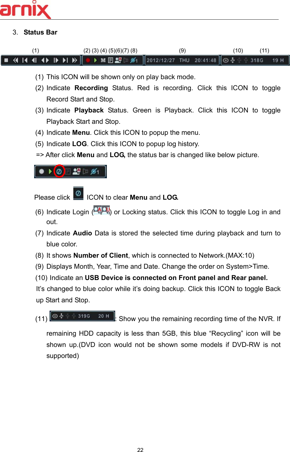  22  3.  Status Bar       (1)  This ICON will be shown only on play back mode. (2)  Indicate  Recording  Status.  Red  is  recording.  Click  this  ICON  to  toggle Record Start and Stop. (3)  Indicate  Playback  Status.  Green  is  Playback.  Click  this  ICON  to  toggle Playback Start and Stop. (4)  Indicate Menu. Click this ICON to popup the menu.   (5)  Indicate LOG. Click this ICON to popup log history. =&gt; After click Menu and LOG, the status bar is changed like below picture.   Please click    ICON to clear Menu and LOG. (6)  Indicate Login ( ) or Locking status. Click this ICON to toggle Log in and out. (7)  Indicate Audio Data is stored the selected time during playback and turn to blue color.   (8)  It shows Number of Client, which is connected to Network.(MAX:10) (9)  Displays Month, Year, Time and Date. Change the order on System&gt;Time. (10) Indicate an USB Device is connected on Front panel and Rear panel.   It’s changed to blue color while it’s doing backup. Click this ICON to toggle Back up Start and Stop. (11)  : Show you the remaining recording time of the NVR. If remaining HDD capacity is less than 5GB, this blue  “Recycling”  icon  will  be shown  up.(DVD  icon  would  not  be  shown  some  models  if  DVD-RW  is  not supported)           (1)                (2) (3) (4) (5)(6)(7) (8)               (9)                 (10)      (11)  