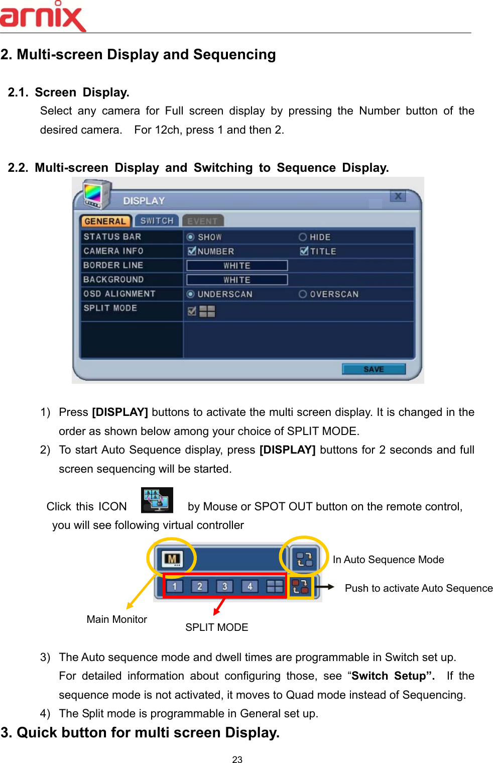  23  2. Multi-screen Display and Sequencing     2.1.  Screen  Display. Select  any  camera  for  Full  screen  display  by  pressing  the  Number  button  of  the desired camera.    For 12ch, press 1 and then 2.    2.2.  Multi-screen  Display  and  Switching  to  Sequence  Display.   1)  Press [DISPLAY] buttons to activate the multi screen display. It is changed in the order as shown below among your choice of SPLIT MODE.   2)  To start Auto Sequence display, press [DISPLAY] buttons for 2 seconds and full screen sequencing will be started.             Click this ICON  by Mouse or SPOT OUT button on the remote control,     you will see following virtual controller    Main Monitor  3)  The Auto sequence mode and dwell times are programmable in Switch set up.   For  detailed  information  about  configuring  those,  see  “Switch  Setup”.    If  the sequence mode is not activated, it moves to Quad mode instead of Sequencing.  4)  The Split mode is programmable in General set up. 3. Quick button for multi screen Display.  SPLIT MODE In Auto Sequence Mode Push to activate Auto Sequence   