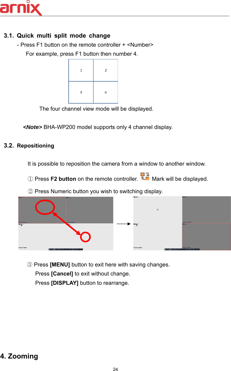  24   3.1.  Quick  multi  split  mode  change - Press F1 button on the remote controller + &lt;Number&gt;     For example, press F1 button then number 4.              The four channel view mode will be displayed.    &lt;Note&gt; BHA-WP200 model supports only 4 channel display.     3.2.  Repositioning  It is possible to reposition the camera from a window to another window. ① Press F2 button on the remote controller.    Mark will be displayed.   ② Press Numeric button you wish to switching display.                                               ③ Press [MENU] button to exit here with saving changes.      Press [Cancel] to exit without change.      Press [DISPLAY] button to rearrange.          4. Zooming   