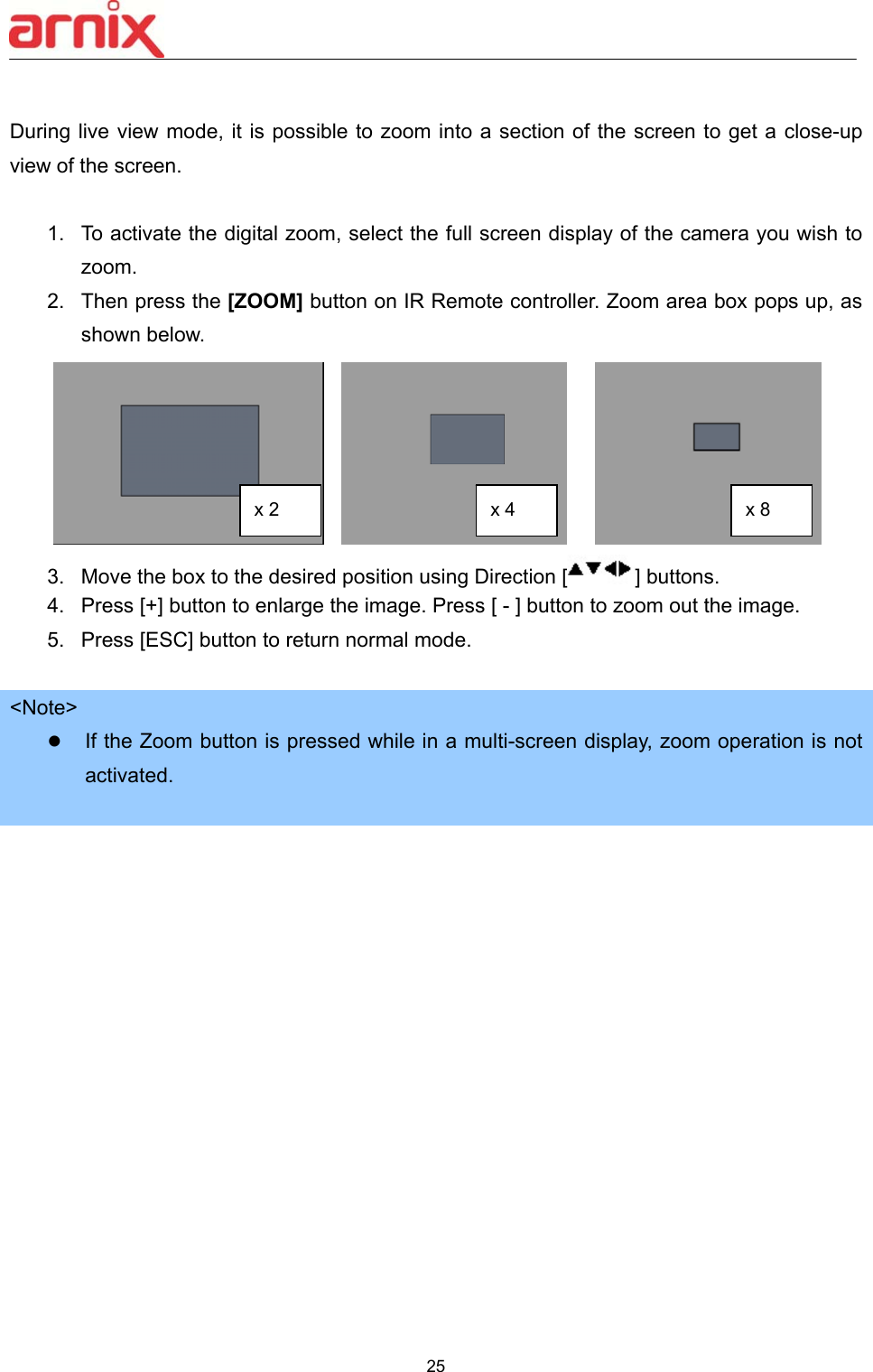  25   During live view mode, it is possible to zoom into a section of the screen to get a close-up view of the screen.    1.  To activate the digital zoom, select the full screen display of the camera you wish to zoom. 2.  Then press the [ZOOM] button on IR Remote controller. Zoom area box pops up, as shown below.          3.  Move the box to the desired position using Direction [ ] buttons.   4.  Press [+] button to enlarge the image. Press [ - ] button to zoom out the image. 5.  Press [ESC] button to return normal mode.    &lt;Note&gt;  If the Zoom button is pressed while in a multi-screen display, zoom operation is not activated.                x 2  x 4  x 8 