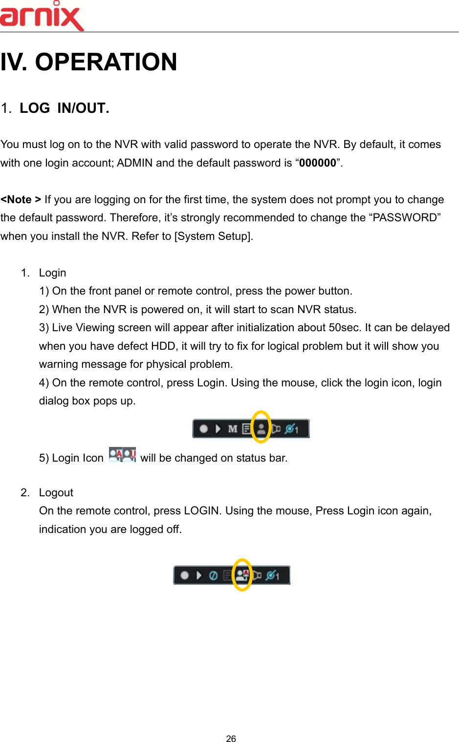  26  IV. OPERATION  1.  LOG  IN/OUT.  You must log on to the NVR with valid password to operate the NVR. By default, it comes with one login account; ADMIN and the default password is “000000”.    &lt;Note &gt; If you are logging on for the first time, the system does not prompt you to change the default password. Therefore, it’s strongly recommended to change the “PASSWORD” when you install the NVR. Refer to [System Setup].  1.  Login   1) On the front panel or remote control, press the power button.   2) When the NVR is powered on, it will start to scan NVR status.   3) Live Viewing screen will appear after initialization about 50sec. It can be delayed when you have defect HDD, it will try to fix for logical problem but it will show you warning message for physical problem. 4) On the remote control, press Login. Using the mouse, click the login icon, login dialog box pops up.  5) Login Icon   will be changed on status bar.    2.  Logout On the remote control, press LOGIN. Using the mouse, Press Login icon again, indication you are logged off.            