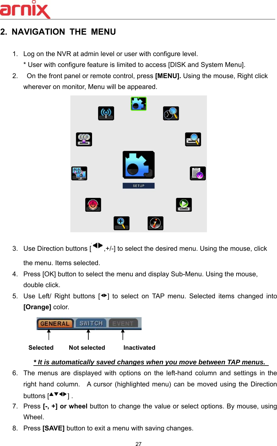  27  2.  NAVIGATION  THE  MENU  1.  Log on the NVR at admin level or user with configure level.    * User with configure feature is limited to access [DISK and System Menu]. 2.    On the front panel or remote control, press [MENU]. Using the mouse, Right click wherever on monitor, Menu will be appeared.  3.  Use Direction buttons [ ,+/-] to select the desired menu. Using the mouse, click the menu. Items selected. 4.  Press [OK] button to select the menu and display Sub-Menu. Using the mouse, double click.   5.  Use  Left/  Right  buttons  [ ]  to  select  on  TAP  menu.  Selected  items  changed  into [Orange] color.                * It is automatically saved changes when you move between TAP menus.   6.  The  menus  are  displayed  with  options  on  the  left-hand  column  and  settings  in  the right hand column.    A cursor (highlighted menu) can be moved  using the Direction buttons [ ] .   7.  Press [-, +] or wheel button to change the value or select options. By mouse, using Wheel.   8.  Press [SAVE] button to exit a menu with saving changes.   Selected     Not selected      Inactivated 