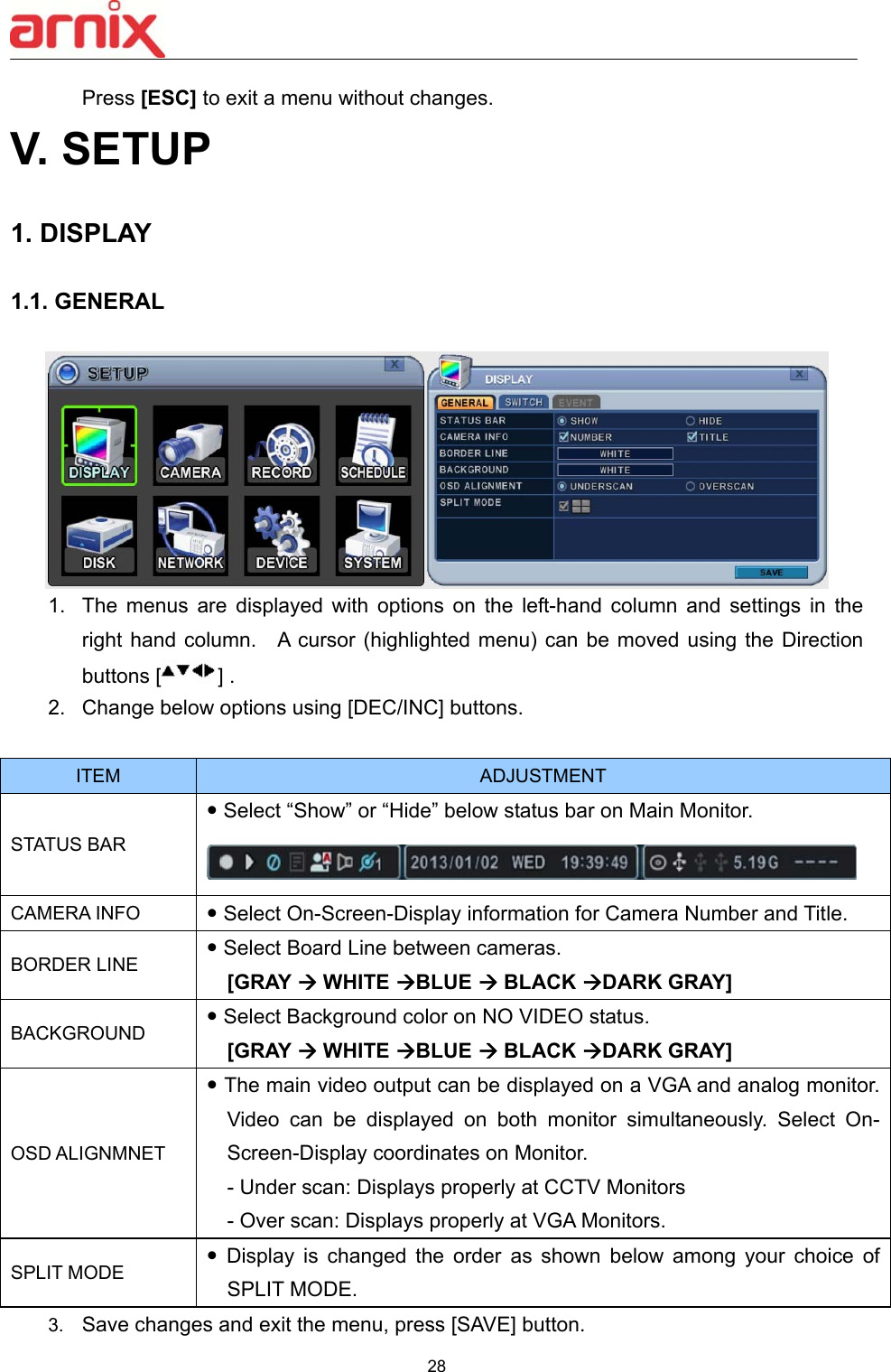  28  Press [ESC] to exit a menu without changes. V. SETUP  1. DISPLAY    1.1. GENERAL     1.  The  menus  are  displayed  with  options  on  the  left-hand  column  and  settings  in  the right hand column.    A cursor (highlighted menu) can be moved  using the Direction buttons [ ] .   2.  Change below options using [DEC/INC] buttons.  ITEM  ADJUSTMENT STATUS BAR  Select “Show” or “Hide” below status bar on Main Monitor.  CAMERA INFO   Select On-Screen-Display information for Camera Number and Title. BORDER LINE  Select Board Line between cameras.     [GRAY  WHITE BLUE  BLACK DARK GRAY] BACKGROUND  Select Background color on NO VIDEO status.   [GRAY  WHITE BLUE  BLACK DARK GRAY] OSD ALIGNMNET  The main video output can be displayed on a VGA and analog monitor. Video  can  be  displayed  on  both  monitor  simultaneously.  Select  On-Screen-Display coordinates on Monitor.   - Under scan: Displays properly at CCTV Monitors - Over scan: Displays properly at VGA Monitors. SPLIT MODE   Display  is  changed  the  order  as  shown  below  among  your  choice  of SPLIT MODE. 3.  Save changes and exit the menu, press [SAVE] button.   