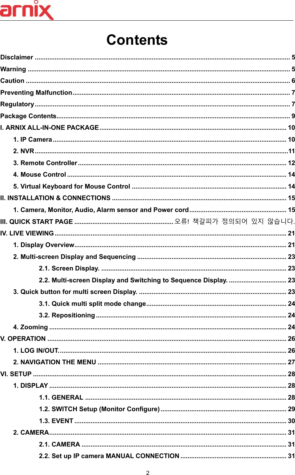  2  Contents Disclaimer .............................................................................................................................................. 5 Warning .................................................................................................................................................. 5 Caution ................................................................................................................................................... 6 Preventing Malfunction ......................................................................................................................... 7 Regulatory .............................................................................................................................................. 7 Package Contents.................................................................................................................................. 9 I. ARNIX ALL-IN-ONE PACKAGE ........................................................................................................ 10 1. IP Camera .................................................................................................................................. 10 2. NVR .............................................................................................................................................11 3. Remote Controller .................................................................................................................... 12 4. Mouse Control .......................................................................................................................... 14 5. Virtual Keyboard for Mouse Control ...................................................................................... 14 II. INSTALLATION &amp; CONNECTIONS ................................................................................................. 15 1. Camera, Monitor, Audio, Alarm sensor and Power cord ...................................................... 15 III. QUICK START PAGE ....................................................... 오류!  책갈피가 정의되어 있지 않습니다. IV. LIVE VIEWING ................................................................................................................................. 21 1. Display Overview ...................................................................................................................... 21 2. Multi-screen Display and Sequencing ................................................................................... 23 2.1. Screen Display. ....................................................................................................... 23 2.2. Multi-screen Display and Switching to Sequence Display. ................................ 23 3. Quick button for multi screen Display. .................................................................................. 23 3.1. Quick multi split mode change .............................................................................. 24 3.2. Repositioning .......................................................................................................... 24 4. Zooming .................................................................................................................................... 24 V. OPERATION ..................................................................................................................................... 26 1. LOG IN/OUT. .............................................................................................................................. 26 2. NAVIGATION THE MENU ......................................................................................................... 27 VI. SETUP ............................................................................................................................................. 28 1. DISPLAY .................................................................................................................................... 28 1.1. GENERAL ................................................................................................................ 28 1.2. SWITCH Setup (Monitor Configure) ...................................................................... 29 1.3. EVENT ...................................................................................................................... 30 2. CAMERA .................................................................................................................................... 31 2.1. CAMERA .................................................................................................................. 31 2.2. Set up IP camera MANUAL CONNECTION ........................................................... 31 