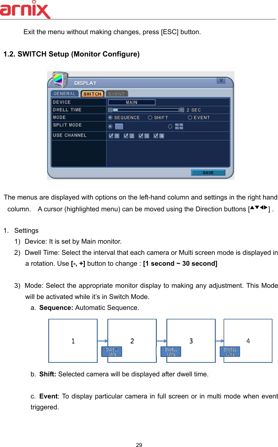  29  Exit the menu without making changes, press [ESC] button.  1.2. SWITCH Setup (Monitor Configure)        The menus are displayed with options on the left-hand column and settings in the right hand column.    A cursor (highlighted menu) can be moved using the Direction buttons [ ] .    1.  Settings 1)  Device: It is set by Main monitor.   2)  Dwell Time: Select the interval that each camera or Multi screen mode is displayed in a rotation. Use [-, +] button to change : [1 second ~ 30 second]  3)  Mode: Select the appropriate monitor display to making any adjustment. This Mode will be activated while it’s in Switch Mode.   a.  Sequence: Automatic Sequence.    b.  Shift: Selected camera will be displayed after dwell time.    c.  Event: To display particular camera in full screen or in multi mode when event triggered.   