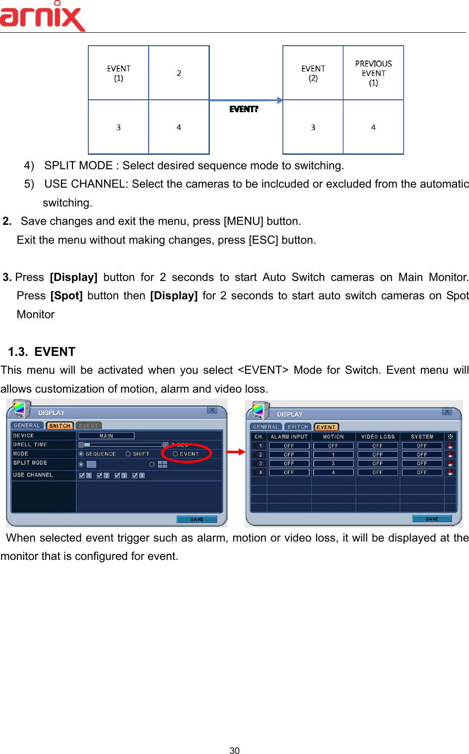  30   4)  SPLIT MODE : Select desired sequence mode to switching.   5)  USE CHANNEL: Select the cameras to be inclcuded or excluded from the automatic switching.   2.   Save changes and exit the menu, press [MENU] button.   Exit the menu without making changes, press [ESC] button.  3. Press  [Display]  button  for  2  seconds  to  start  Auto  Switch  cameras  on  Main  Monitor.     Press [Spot] button then [Display] for 2 seconds  to  start auto switch cameras on Spot Monitor  1.3.  EVENT This  menu  will  be  activated  when  you  select  &lt;EVENT&gt;  Mode  for  Switch.  Event  menu  will allows customization of motion, alarm and video loss.        When selected event trigger such as alarm, motion or video loss, it will be displayed at the monitor that is configured for event.            