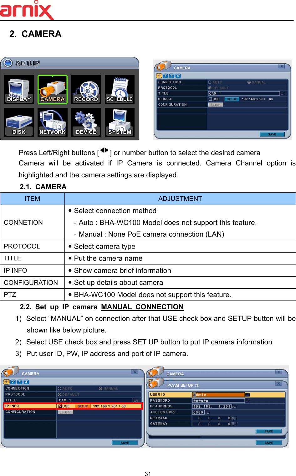  31  2.  CAMERA        Press Left/Right buttons [ ] or number button to select the desired camera   Camera  will  be  activated  if  IP  Camera  is  connected.  Camera  Channel  option  is highlighted and the camera settings are displayed.   2.1.  CAMERA   ITEM  ADJUSTMENT CONNETION  Select connection method   - Auto : BHA-WC100 Model does not support this feature. - Manual : None PoE camera connection (LAN) PROTOCOL   Select camera type   TITLE   Put the camera name IP INFO   Show camera brief information CONFIGURATION  .Set up details about camera PTZ   BHA-WC100 Model does not support this feature. 2.2.  Set  up  IP  camera  MANUAL  CONNECTION  1)  Select “MANUAL” on connection after that USE check box and SETUP button will be shown like below picture. 2)  Select USE check box and press SET UP button to put IP camera information 3)  Put user ID, PW, IP address and port of IP camera.   