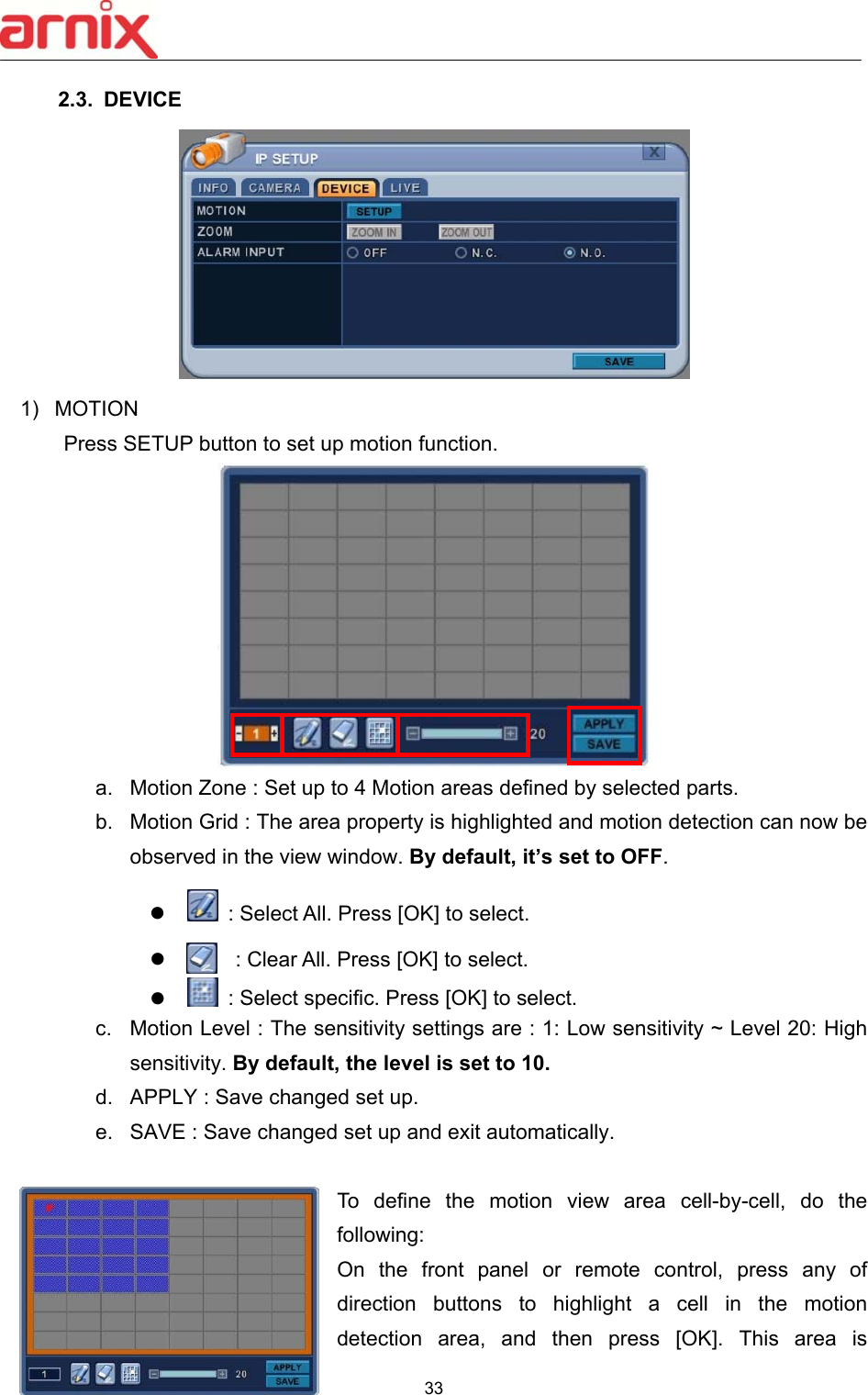  33  2.3.  DEVICE  1)  MOTION Press SETUP button to set up motion function.  a.  Motion Zone : Set up to 4 Motion areas defined by selected parts. b.  Motion Grid : The area property is highlighted and motion detection can now be observed in the view window. By default, it’s set to OFF.        : Select All. Press [OK] to select.       :  : Clear All. Press [OK] to select.        : Select specific. Press [OK] to select. c.  Motion Level : The sensitivity settings are : 1: Low sensitivity ~ Level 20: High sensitivity. By default, the level is set to 10.  d.  APPLY : Save changed set up. e.  SAVE : Save changed set up and exit automatically.  To  define  the  motion  view  area  cell-by-cell,  do  the following:   On  the  front  panel  or  remote  control,  press  any  of direction  buttons  to  highlight  a  cell  in  the  motion detection  area,  and  then  press  [OK].  This  area  is 