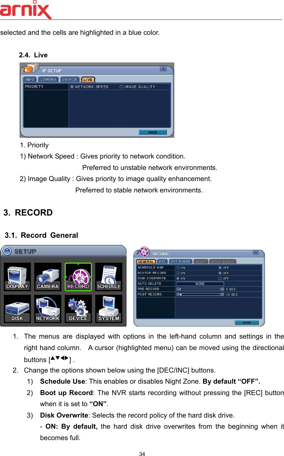  34  selected and the cells are highlighted in a blue color.  2.4.  Live  1. Priority 1) Network Speed : Gives priority to network condition.           Preferred to unstable network environments. 2) Image Quality : Gives priority to image quality enhancement.       Preferred to stable network environments.  3.  RECORD    3.1.  Record  General         1.  The  menus  are  displayed  with  options  in  the  left-hand  column  and  settings  in  the right hand column.    A cursor (highlighted menu) can be moved using the directional buttons [ ] .   2.  Change the options shown below using the [DEC/INC] buttons. 1)  Schedule Use: This enables or disables Night Zone. By default “OFF”. 2)  Boot up Record: The NVR starts recording without pressing the [REC] button when it is set to “ON”.   3)  Disk Overwrite: Selects the record policy of the hard disk drive.   -  ON:  By  default,  the  hard  disk  drive  overwrites  from  the  beginning  when  it becomes full.                              