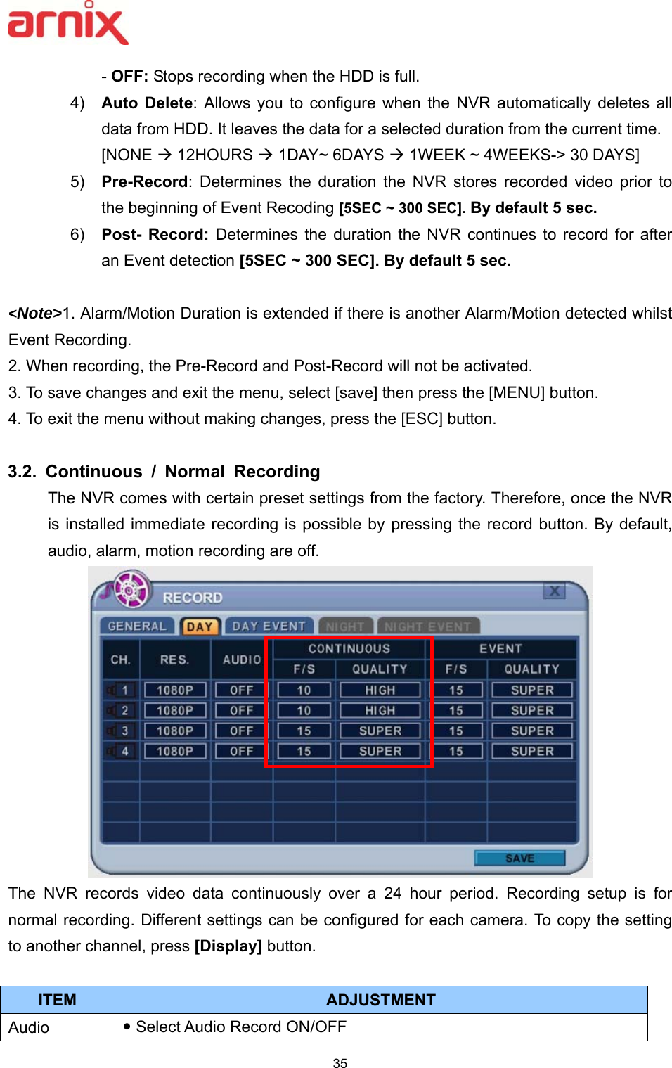  35  - OFF: Stops recording when the HDD is full. 4)  Auto Delete:  Allows  you  to  configure  when  the  NVR  automatically  deletes  all data from HDD. It leaves the data for a selected duration from the current time.   [NONE  12HOURS  1DAY~ 6DAYS  1WEEK ~ 4WEEKS-&gt; 30 DAYS] 5)  Pre-Record:  Determines  the  duration  the  NVR  stores  recorded  video  prior  to the beginning of Event Recoding [5SEC ~ 300 SEC]. By default 5 sec.  6)  Post- Record: Determines  the  duration  the  NVR  continues  to  record  for  after an Event detection [5SEC ~ 300 SEC]. By default 5 sec.   &lt;Note&gt;1. Alarm/Motion Duration is extended if there is another Alarm/Motion detected whilst Event Recording. 2. When recording, the Pre-Record and Post-Record will not be activated. 3. To save changes and exit the menu, select [save] then press the [MENU] button. 4. To exit the menu without making changes, press the [ESC] button.  3.2.  Continuous  /  Normal  Recording The NVR comes with certain preset settings from the factory. Therefore, once the NVR is installed immediate  recording  is possible by pressing the record button. By  default, audio, alarm, motion recording are off.  The  NVR  records  video  data  continuously  over  a  24  hour  period.  Recording  setup  is  for normal recording. Different settings can be configured for each camera. To copy the setting to another channel, press [Display] button.  ITEM ADJUSTMENT Audio     Select Audio Record ON/OFF   