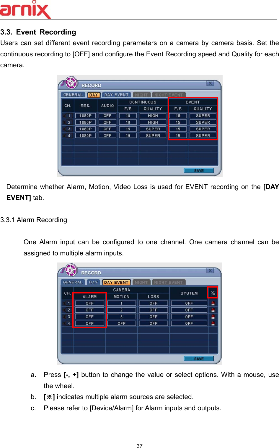  37  3.3.  Event  Recording   Users can set  different event recording parameters on a camera by camera basis. Set the continuous recording to [OFF] and configure the Event Recording speed and Quality for each camera.    Determine whether Alarm, Motion,  Video Loss is  used for EVENT recording on the [DAY EVENT] tab.  3.3.1 Alarm Recording            One  Alarm  input  can  be  configured  to  one  channel.  One  camera  channel  can  be assigned to multiple alarm inputs.    a.  Press [-, +] button to change the value or select options. With a mouse, use the wheel.   b.  [※] indicates multiple alarm sources are selected. c.  Please refer to [Device/Alarm] for Alarm inputs and outputs.    