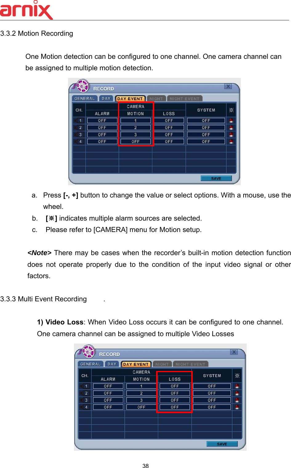  38  3.3.2 Motion Recording            One Motion detection can be configured to one channel. One camera channel can be assigned to multiple motion detection.    a.  Press [-, +] button to change the value or select options. With a mouse, use the wheel.   b.  [※] indicates multiple alarm sources are selected. c.  Please refer to [CAMERA] menu for Motion setup.    &lt;Note&gt; There may be cases when the recorder’s built-in motion detection function does  not  operate  properly  due  to  the  condition  of  the  input  video  signal  or  other factors.  3.3.3 Multi Event Recording     .   1) Video Loss: When Video Loss occurs it can be configured to one channel. One camera channel can be assigned to multiple Video Losses    