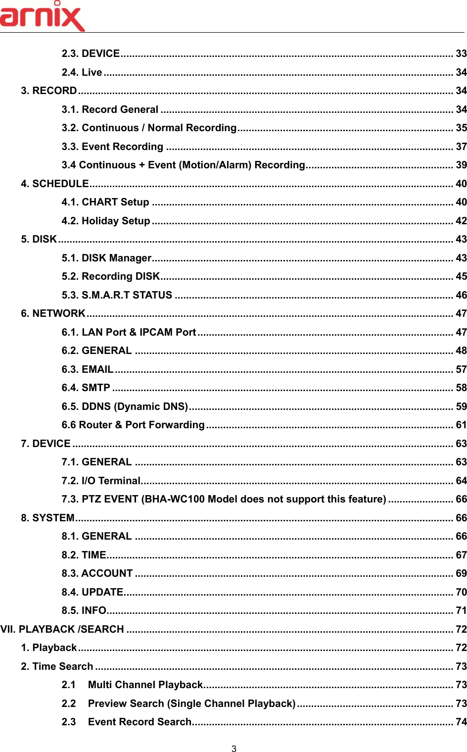  3  2.3. DEVICE ..................................................................................................................... 33 2.4. Live ........................................................................................................................... 34 3. RECORD .................................................................................................................................... 34 3.1. Record General ....................................................................................................... 34 3.2. Continuous / Normal Recording ............................................................................ 35 3.3. Event Recording ..................................................................................................... 37 3.4 Continuous + Event (Motion/Alarm) Recording .................................................... 39 4. SCHEDULE ................................................................................................................................ 40 4.1. CHART Setup .......................................................................................................... 40 4.2. Holiday Setup .......................................................................................................... 42 5. DISK ........................................................................................................................................... 43 5.1. DISK Manager .......................................................................................................... 43 5.2. Recording DISK ....................................................................................................... 45 5.3. S.M.A.R.T STATUS .................................................................................................. 46 6. NETWORK ................................................................................................................................. 47 6.1. LAN Port &amp; IPCAM Port .......................................................................................... 47 6.2. GENERAL ................................................................................................................ 48 6.3. EMAIL ....................................................................................................................... 57 6.4. SMTP ........................................................................................................................ 58 6.5. DDNS (Dynamic DNS) ............................................................................................. 59 6.6 Router &amp; Port Forwarding ....................................................................................... 61 7. DEVICE ...................................................................................................................................... 63 7.1. GENERAL ................................................................................................................ 63 7.2. I/O Terminal .............................................................................................................. 64 7.3. PTZ EVENT (BHA-WC100 Model does not support this feature) ....................... 66 8. SYSTEM ..................................................................................................................................... 66 8.1. GENERAL ................................................................................................................ 66 8.2. TIME .......................................................................................................................... 67 8.3. ACCOUNT ................................................................................................................ 69 8.4. UPDATE .................................................................................................................... 70 8.5. INFO .......................................................................................................................... 71 VII. PLAYBACK /SEARCH ................................................................................................................... 72 1. Playback .................................................................................................................................... 72 2. Time Search .............................................................................................................................. 73 2.1  Multi Channel Playback ........................................................................................ 73 2.2  Preview Search (Single Channel Playback) ....................................................... 73 2.3  Event Record Search ............................................................................................ 74 