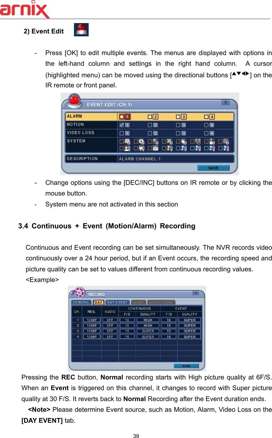  39  2) Event Edit   -  Press [OK] to  edit multiple events. The menus are  displayed with options in the  left-hand  column  and  settings  in  the  right  hand  column.    A  cursor (highlighted menu) can be moved using the directional buttons [ ] on the IR remote or front panel.      -  Change options using the [DEC/INC] buttons on IR remote or by clicking the mouse button.   -  System menu are not activated in this section  3.4  Continuous  +  Event  (Motion/Alarm)  Recording  Continuous and Event recording can be set simultaneously. The NVR records video continuously over a 24 hour period, but if an Event occurs, the recording speed and picture quality can be set to values different from continuous recording values. &lt;Example&gt;  Pressing the REC  button,  Normal recording starts with High  picture quality at 6F/S. When an Event is triggered on this channel, it changes to record with Super picture quality at 30 F/S. It reverts back to Normal Recording after the Event duration ends.     &lt;Note&gt; Please determine Event source, such as Motion, Alarm, Video Loss on the [DAY EVENT] tab.   