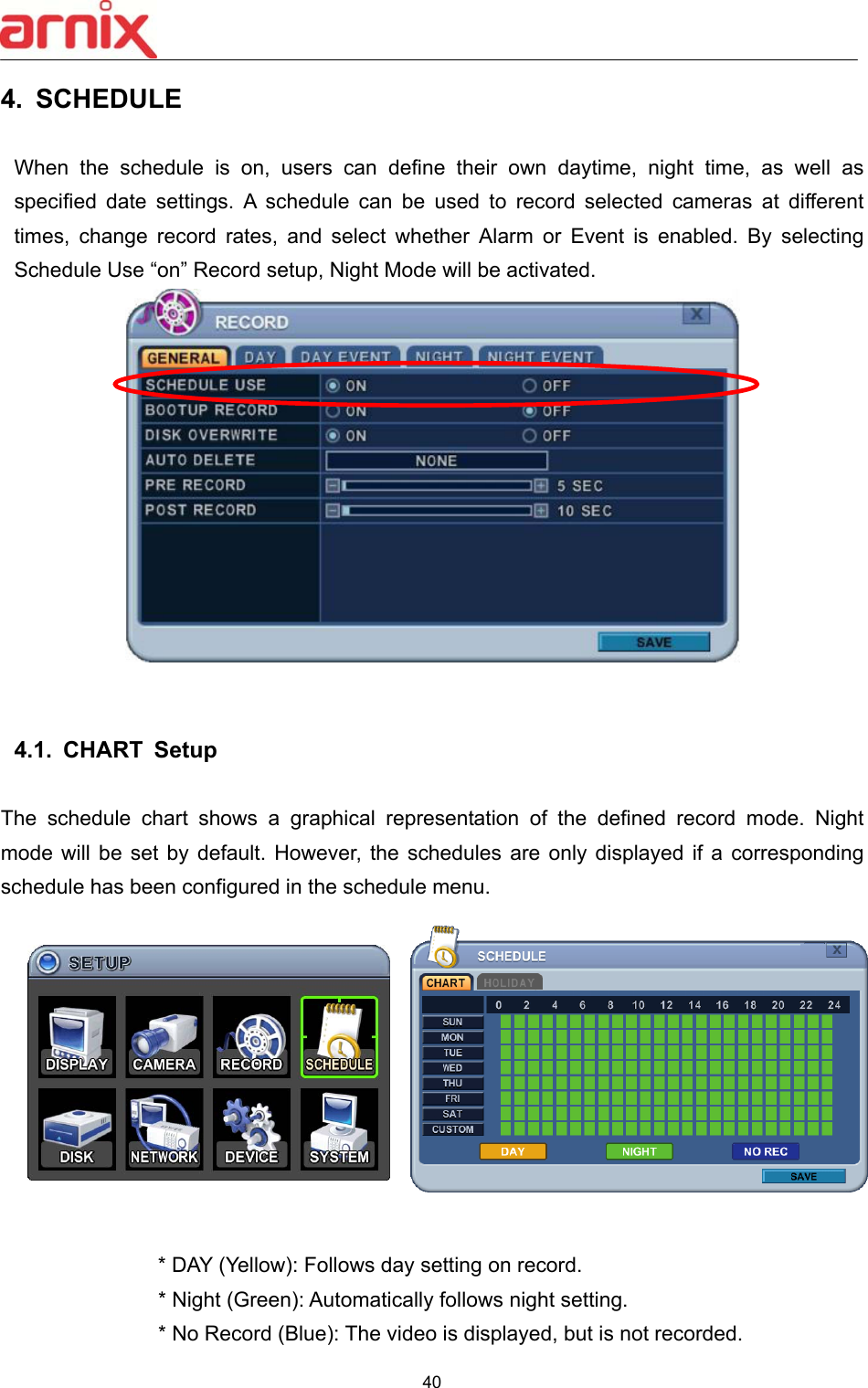  40  4.  SCHEDULE    When  the  schedule  is  on,  users  can  define  their  own  daytime,  night  time,  as  well  as specified  date  settings.  A  schedule  can  be  used  to  record  selected  cameras  at  different times,  change  record  rates,  and  select  whether  Alarm  or  Event  is  enabled.  By  selecting Schedule Use “on” Record setup, Night Mode will be activated.      4.1.  CHART  Setup    The  schedule  chart  shows  a  graphical  representation  of  the  defined  record  mode.  Night mode  will  be  set  by  default.  However,  the schedules  are  only  displayed  if  a  corresponding schedule has been configured in the schedule menu.      * DAY (Yellow): Follows day setting on record.         * Night (Green): Automatically follows night setting.         * No Record (Blue): The video is displayed, but is not recorded. 