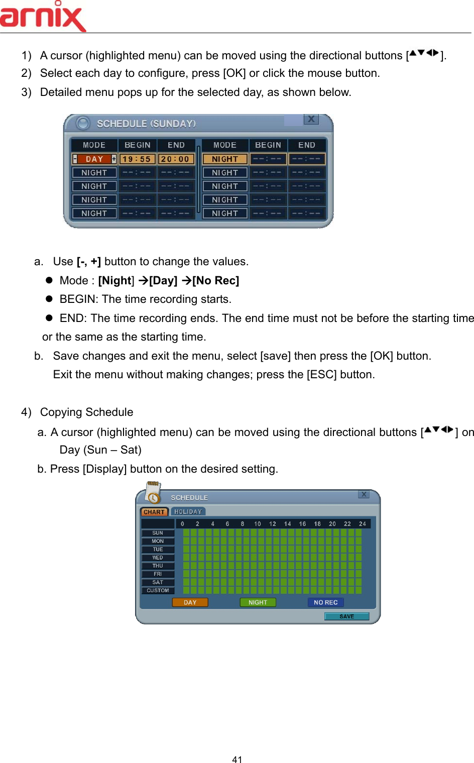  41  1)  A cursor (highlighted menu) can be moved using the directional buttons [ ]. 2)  Select each day to configure, press [OK] or click the mouse button.   3)  Detailed menu pops up for the selected day, as shown below.           a.  Use [-, +] button to change the values.   Mode : [Night] [Day] [No Rec]   BEGIN: The time recording starts.   END: The time recording ends. The end time must not be before the starting time or the same as the starting time. b.  Save changes and exit the menu, select [save] then press the [OK] button. Exit the menu without making changes; press the [ESC] button.  4)  Copying Schedule   a. A cursor (highlighted menu) can be moved using the directional buttons [ ] on Day (Sun – Sat)   b. Press [Display] button on the desired setting.          