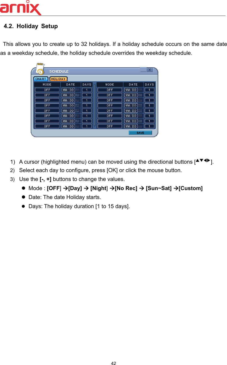  42  4.2.  Holiday  Setup    This allows you to create up to 32 holidays. If a holiday schedule occurs on the same date as a weekday schedule, the holiday schedule overrides the weekday schedule.              1)  A cursor (highlighted menu) can be moved using the directional buttons [ ]. 2)  Select each day to configure, press [OK] or click the mouse button.   3)  Use the [-, +] buttons to change the values.   Mode : [OFF] [Day]  [Night] [No Rec]  [Sun~Sat] [Custom]     Date: The date Holiday starts.  Days: The holiday duration [1 to 15 days].                 