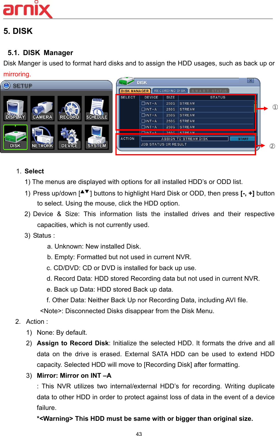  43  5. DISK    5.1.  DISK  Manager Disk Manger is used to format hard disks and to assign the HDD usages, such as back up or mirroring.           1.  Select   1) The menus are displayed with options for all installed HDD’s or ODD list.   1)  Press up/down [ ] buttons to highlight Hard Disk or ODD, then press [-, +] button to select. Using the mouse, click the HDD option.   2)  Device  &amp;  Size:  This  information  lists  the  installed  drives  and  their  respective capacities, which is not currently used.   3) Status :        a. Unknown: New installed Disk.    b. Empty: Formatted but not used in current NVR.   c. CD/DVD: CD or DVD is installed for back up use.     d. Record Data: HDD stored Recording data but not used in current NVR.       e. Back up Data: HDD stored Back up data.     f. Other Data: Neither Back Up nor Recording Data, including AVI file.           &lt;Note&gt;: Disconnected Disks disappear from the Disk Menu.   2.  Action :     1)  None: By default.   2)  Assign to Record Disk: Initialize the selected HDD. It formats the drive and all data  on  the  drive  is  erased.  External  SATA  HDD  can  be  used  to  extend  HDD capacity. Selected HDD will move to [Recording Disk] after formatting.   3)  Mirror: Mirror on INT –A :  This  NVR  utilizes  two  internal/external  HDD’s  for  recording.  Writing  duplicate data to other HDD in order to protect against loss of data in the event of a device failure. *&lt;Warning&gt; This HDD must be same with or bigger than original size.   ① ② 