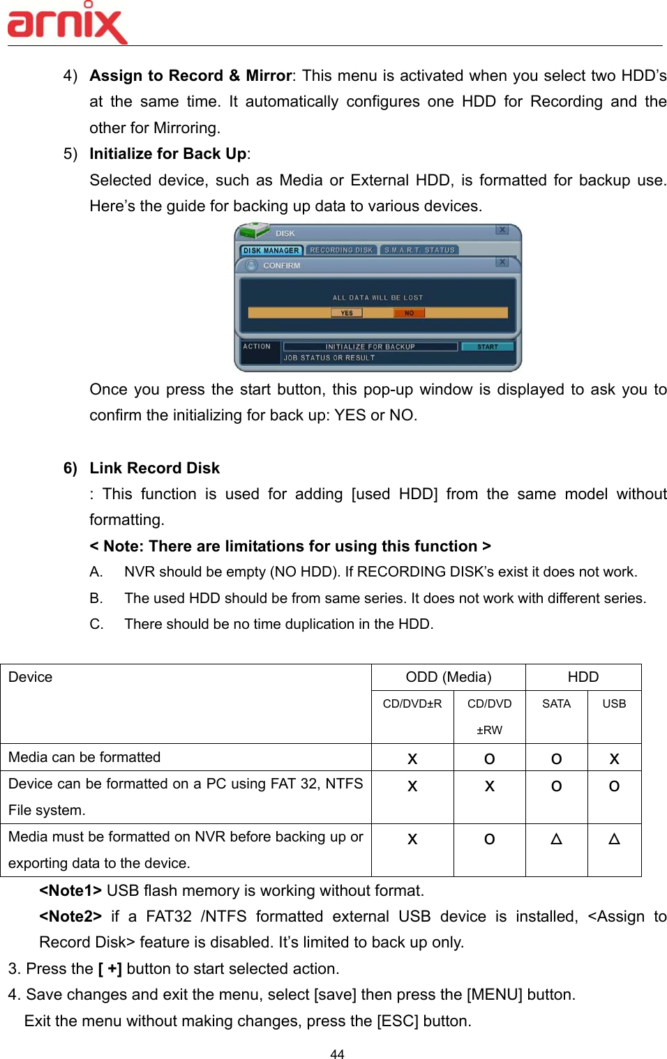  44  4)  Assign to Record &amp; Mirror: This menu is activated when you select two HDD’s at  the  same  time.  It  automatically  configures  one  HDD  for  Recording  and  the other for Mirroring. 5)  Initialize for Back Up:   Selected  device,  such  as  Media  or  External  HDD,  is  formatted  for  backup  use. Here’s the guide for backing up data to various devices.        Once you press  the  start button, this pop-up window is  displayed  to  ask  you  to confirm the initializing for back up: YES or NO.    6)  Link Record Disk :  This  function  is  used  for  adding  [used  HDD]  from  the  same  model  without formatting.   &lt; Note: There are limitations for using this function &gt; A.  NVR should be empty (NO HDD). If RECORDING DISK’s exist it does not work. B.  The used HDD should be from same series. It does not work with different series.     C.  There should be no time duplication in the HDD.  Device    ODD (Media)  HDD CD/DVD±R CD/DVD ±RW SATA  USB Media can be formatted  x  o  o  x Device can be formatted on a PC using FAT 32, NTFS File system.   x  x  o  o Media must be formatted on NVR before backing up or exporting data to the device.   x  o  ᇞ ᇞ &lt;Note1&gt; USB flash memory is working without format.  &lt;Note2&gt;  if  a  FAT32  /NTFS  formatted  external  USB  device  is  installed,  &lt;Assign  to Record Disk&gt; feature is disabled. It’s limited to back up only. 3. Press the [ +] button to start selected action.   4. Save changes and exit the menu, select [save] then press the [MENU] button. Exit the menu without making changes, press the [ESC] button. 