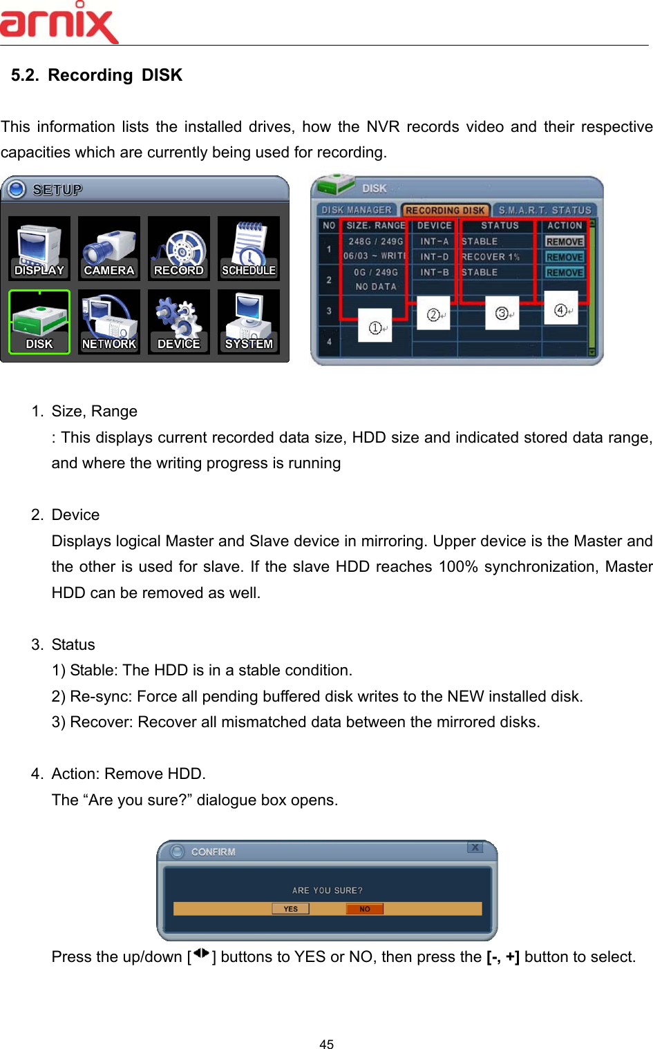  45  5.2.  Recording  DISK    This  information  lists  the  installed  drives,  how  the  NVR  records  video  and  their  respective capacities which are currently being used for recording.      1.  Size, Range   : This displays current recorded data size, HDD size and indicated stored data range, and where the writing progress is running    2.  Device   Displays logical Master and Slave device in mirroring. Upper device is the Master and the other is used for slave. If the slave HDD reaches 100% synchronization, Master HDD can be removed as well.    3.  Status 1) Stable: The HDD is in a stable condition.       2) Re-sync: Force all pending buffered disk writes to the NEW installed disk. 3) Recover: Recover all mismatched data between the mirrored disks.    4.  Action: Remove HDD.   The “Are you sure?” dialogue box opens.     Press the up/down [ ] buttons to YES or NO, then press the [-, +] button to select.     