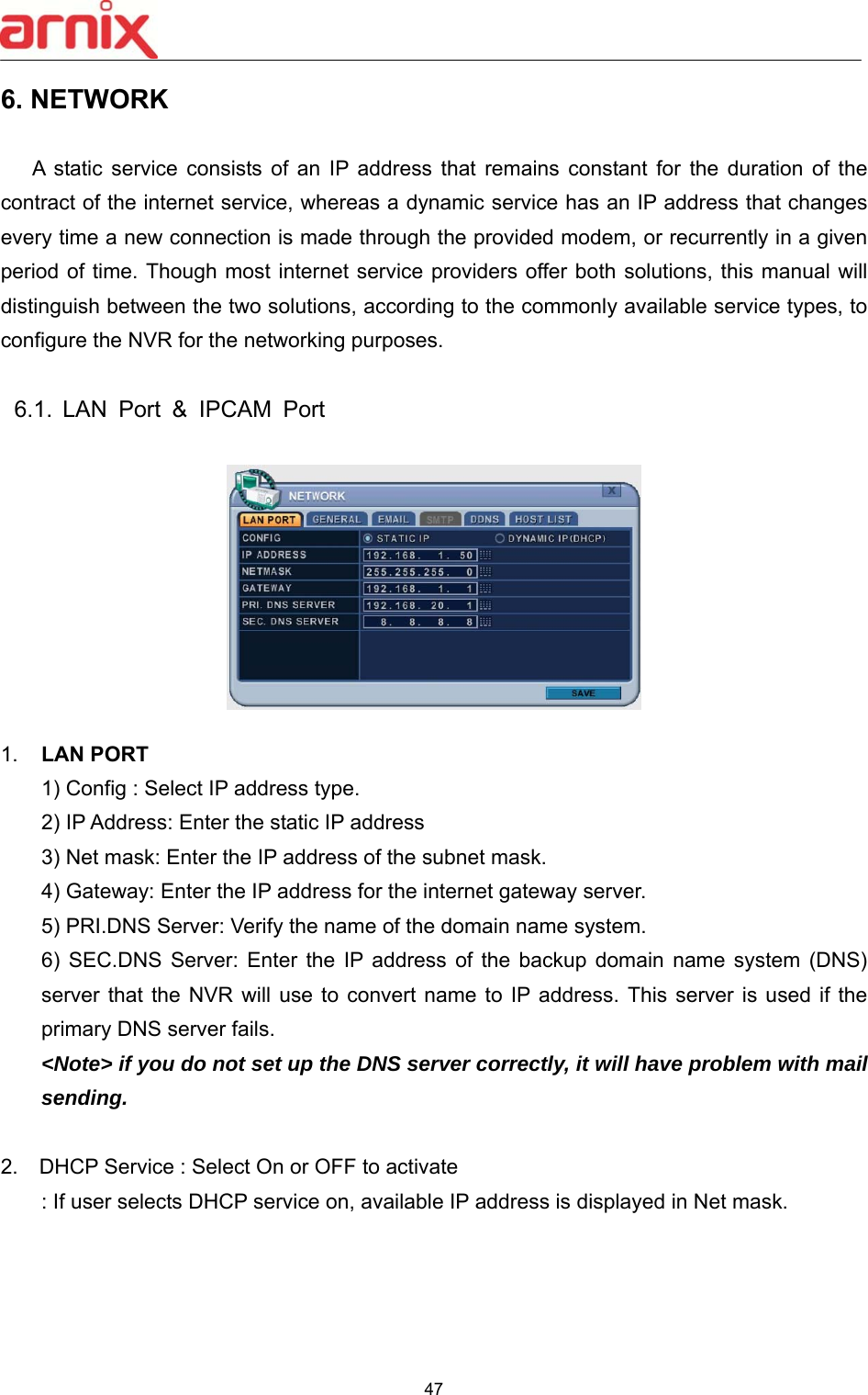  47  6. NETWORK  A  static  service  consists  of  an  IP  address  that  remains  constant  for  the  duration  of  the contract of the internet service, whereas a dynamic service has an IP address that changes every time a new connection is made through the provided modem, or recurrently in a given period of time. Though most internet service providers offer both solutions, this manual will distinguish between the two solutions, according to the commonly available service types, to configure the NVR for the networking purposes.  6.1.  LAN  Port  &amp;  IPCAM  Port  1.  LAN PORT 1) Config : Select IP address type. 2) IP Address: Enter the static IP address 3) Net mask: Enter the IP address of the subnet mask. 4) Gateway: Enter the IP address for the internet gateway server.   5) PRI.DNS Server: Verify the name of the domain name system.   6)  SEC.DNS  Server:  Enter  the  IP  address  of  the  backup  domain  name  system  (DNS) server that the  NVR  will  use  to  convert name to IP address. This server is used if the primary DNS server fails. &lt;Note&gt; if you do not set up the DNS server correctly, it will have problem with mail sending.    2.  DHCP Service : Select On or OFF to activate : If user selects DHCP service on, available IP address is displayed in Net mask. 